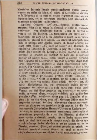 2 3 2 DESPRE TERM1NII ÎNTREBUINŢAT! IN
Martirilor. Iar prin litanie astăzi înţelegem numai proce-
sinnele cu Ieşire de ic6ne, sf. mdşte şi alte obiecte sfinţite
ca la Bobotâza şi în care se cetesc rugăciuni speciale cu
îngenuncheri, ori se săvârşeşte sfinţirea apel asociată de
rugăciuni acomodate împrejurărel.
Apolisul—Otpustul—’A.K0Xuai;=liberatio, pentru care şi
troparul (Jilel ce se cântă la sfârşitul oSciulul se numeşte
ΑποΧυτίκιον— vim absolvendi habens— , sail că curend a-
vem a Ieşi din Biserică. La terminarea ori cărei serviri
bisericeşti, ori care ar fi, în Biserică şi afară la serviciile
poporului, preotul face apolis. La sfârşitul Liturgiel, mal
bine se pricepe acest Apolis, pentru că însuşi preotul de­
clară cătră popor: „Cu pace să îeşimu din Biserică. In
explicarea Liturgiel de Cacavela, la pag. 261 cetim: „Cu
aceste două cuvinte (la Liturgie) începe preotul a slobozi
nărodul, şi precum aîl început cu pace aşa şi sfârşitul
pacîuit dă slujbei sale.... Acmîi începe a slobozi norodul,
căci Otpustul cel desăvârşit să face χηαϊ pe urmă, după înăl­
ţarea (împărţirea) anaforet şi ditpă blagoslovenia năro-
dulutu. Tot Cacavela (Jice: „Acesta molitvă se <fice afară
den Oltariii, căci într’acesta chip preotul pog6rd împreună
şi arată nărodulut dragostea sa, şi acea întru Hristos Mân­
tuitorul frăţie şi prieteşugul, precum învaţă Cavasila, şi
ce <fic frnie....u Goar se exprimă ast-fel despre Apolis:
„To άπολυτικον τής ήαέρας. Finis officii—άπόλυσις est, dis
misio. Modullusque iile, qui terminando officio idoneus
consectur, άπολυτίκιον est; et quia varia sunt huius modi
Versus, qui diei illius proprius est, άπολυτίκιον τής ήμέρας
audit, et vocem aliam, στιχηρόν videlicit, sub audiendam
postulat. “ (Ve4l Εύχολόγιον, Goar pag. 32. Consultă şi pa­
gina 121 tot din Goar, nota 53). Greşeşte Nilles când in-
terpretdză cuvântul άπολύσις—slavoneşte Otpust, Iar româ­
neşte cu deslegare ort demisiune (ve<jl pagina 55 din In­
troducerea la Calendarium Manuale Utriusque Ecclesiae ect).
’Aπόλυσις tn româneşte însamnă terminarea serviciului şi
permisiunea poporului de a Ieşi din Biserică, şi fiind-că.
acest cuvânt a devenit termin, Iar în limba ndstră nea-
vend, pe când sati tradus la început cărţile din slavoneşte
şi sub inffuinţa limbel slavdne ce era pe atunci în uz în
Biserică, neavând, 4»cem, noi cuvânt proprid aii primit tra­
ducătorii terminul slavon Otpust, ca unul ce exista în
cărţile slavone de pe care oficiaâ. Astaφ acest termin, suntem
 