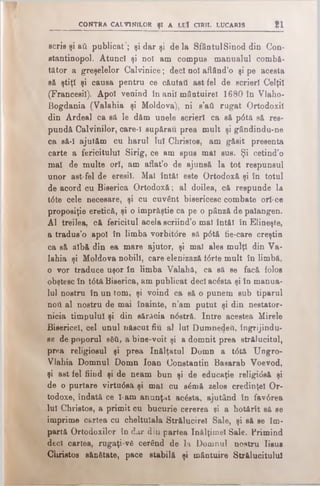 CONTRA CALVINILOR ţ i A LCÎ CIRIL LUCARIS 21
scris şi aii publicat’; şi dar şi de la SfântulSinod din Con­
stantinopol. Atunci şi noi am compus manualul combă-
tător a greşelelor Calvinice; deci noi aflând’o şi pe acesta
8& ştiţi şi causa pentru ce căutati ast fel de scrieri CelţiI
(Francesil). Apoi venind în anii mântuire! 1680 în Vlaho-
Bogdania (Valahia şi Moldova), ni s’aâ rugat Ortodoxii
din Ardeal ca să le dăm unele scrieri ca să p<5tă să res-
pundă Calvinilor, care-I supărau prea mult şi gândindu-ne
ca să-I ajutăm cu harul lui Christos, am găsit presenta
carte a fericitului Sirig, ce am spus mai sus. Şi cetind’o
mal de multe ori, am aflat’o de ajunsă la tot respunsul
unor ast-fel de eresil. Mal întăi este Ortodoxă şi în totul
de acord cu Biserica Ortodoxă; al doilea, că respunde la
t6te cele necesare, şi cu cuvânt bisericesc combate ori·ce
proposiţie eretică, şi o împrăştie ca pe o pânză de palangen.
Al treilea, că fericitul acela scriind’o mal întăi în Elineşte,
a tradus’o apoi în limba vorbitdre să p0tă fie-care creştin
ca să albă din ea mare ajutor, şi mal ales mulţi din Va·
lahia şi Moldova nobili, care elenizază i6rte mult în limbă,
o vor traduce uşor în limba Valahă, ca să se facă folos
obştesc în t6tft Biserica, am publicat deci acesta şi în manua­
lul nostru în un tom, şi voind ca să o punem sub tiparul
nod al nostru de mai înainte, n’am putut şi din nestator­
nicia timpului şi din sărăcia n<5stră. Intre acestea Mirele
Bisericel, cel unul născut fiu al lui Dumnedeft, îngrijindu­
se de poporul s&fi, a bine-voit şi a domnit prea strălucitul,
prea religiosul şi prea înălţatul Domn a t<5tă Ungro-
Vlahia Domnul Domn loan Constantin Basarab Voevod,
şi ăst fel fiind şi de neam bun şi de educaţie religidsă şi
de o purtare virtu6să şi mal cu sămă zelos credinţei Or­
todoxe, îndată ce l-am anunţat acăsta, ajutând în fav6rea
lui Christos, a primit cu bucurie cererea şi a hotărît să se
imprime cartea cu cheltuiala Strălucire! Sale, şi să se Îm­
partă Ortodoxilor în dai· din partea înălţime! Sale. Primind
deci cartea, rugaţi-vă cerând de la Domnul nostru Iisus
Christos sănătate, pace stabilă şi mântuire Strălucitului
 