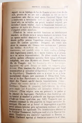 SERVICIUL BISERICESC 231
giguri, nu se înţelege de loc de Români şi nici chiar de cle­
rici, pentru că nu are nici o afinitate cu vre un cuvânt
românesc, este dar cu totul strein. Cuvântul Otpuet fiind
O traducere a terminului Άπόλυσις noi l-am lepâdat şi tn
locul βδύ, ca ne’nţăles, am primit terminul original, pre-
ferindu-1 unuia tradus. Âpolisîn Româneşte însamnft per­
misiune de Ieşire din Biserica, ori terminarea unul serviciO,
Compleţi officii conclusio.
Fiind-câ la orl-ce serviciu bisericesc se întrebuinţază
tămâeri, se «jlicem ceva şi asupra tămâerel, ca termin. Goar
ne spune modul tămâerel în Biserică aşa: „θυμίασας. A
thuris suffitu proces Vespertinas utraque Ecclesia auspi-
catur. E t Latina quuidem: Dirigatur, ait, oratio mea
sicut in censum etc. Graeca vero oratione sua 7, precatur
his verb is: Kατευθύνον την προσευχήν ήμών, ώ; θυμίαμα
Ινώπιονσου, καί πρόσ&ίζε αύτήν είς οσμήν εΰωοίας—(Indrep-
t£ză rugăciunea n<5stră, ca o tămâe înaintea ta, şi primeş­
te-o ca miros bine-mirositor). Ex Altari deinde et Sacro
adyto, pedem efferentes sacerdos thure totum suffuroigat
templum, nec sine Mysterio ait Simeon Theeealonicieneie
lib. de Templo. Διά τοΰ θυμιάματος άπο του θυσιαστηρίου
άρχομε'νου τήν μετά δοτικήν και ευώδη του πνεύματος χάριν
έ/τυποϊ. Prin tâmâere din Altar începând repreeintă barul
transmiţâtor şi mirositor al Spiritului). (Vecii Goar, pag. 29
în Εδχολόγιον). Tămâerele erau ca şi acum în uz şi la în­
mormântări despre care aminteşte sf. Efrem Şirul, Tertu-
lian şi în fine Bartolomeu cu ocasia repoaărel lui Nil cel
tânăr din Tuscul, ast-fel descrie înmormântarea (funus):
„Πάσαν τήν νύκταν εκείνην |ν ψαλμόϊς και ύμνοι; έπιτιβίοις
διήλθομεν. Πρωίας δέ γενομένης διαβαστάσαντες τήν κλίνην
μετά κηρών κα'ι θυμιαμάτων και ψαλμωδιών άπηγάγομεν το
λείψανον. (T6tâ n6ptea acea am petrecut’o în psalmi şi
în cântări de îngropare. Făcându-se <)iuâ ducend pe cale
ca lumini şi tămâeri şi psalmodii am îngropat rămăşiţele).
(Vedi tot Goar, opul citat, pag. 540). Tâmâerile sunt un
dement constant la t<5te pop0rele în timpul serviciilor Bi­
sericeşti. Ele mal att şi bunul că împrospătezi şi purifică
aerul adesea infectat prin aglomerarea mulţimel, pe lângă
îneemnatatea lor spirituală. Din întrebuinţarea tămâerel şi
® Vechiul Testament, înţălegem uzul el şi în Biserica Cre·
ţtană. Tămâerea era simbolul rugăciune! în Biserica iu­
daică. Cărbunii aprinşi şi tămâea se conservă în sf. Altar,
 