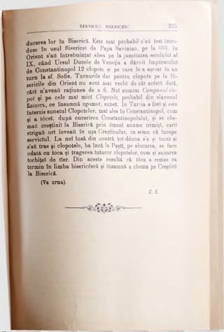 SERVICIUL BISER1CBSC
ducerea lor în Biserică. Eete mal probabil c’afi fost Intro­
duse în osul Bisericel de Papa Savioian, pe la 604. in
Orient e’afl întrebuinţat abea pe la jamdtatea secolului al
XX, când U nul Ducele de Veneţia a dăruit împăratului
de Constantinopol 12 clopote şi pe care le-a aşezat In un
turn la sf. Sofie. Turnurile dar pentru clopote pe la Bi-
gericile din Orient nu sunt mal vechi de cât aclstă dat&,
cftd n’eveati raţiunea de a fi. Noi numim Campanul clo­
pot şi pe cele mal mici Clopofele, probabil din slavonul
Βιοποπ>, ce însamn& zgomot, sunet. In Turcia a fost şi este
Interzis sunetul Clopotelor, mal ales în Constantinopol, cum
şi a t6cel, după cucerirea Constantinopoluiul, şi se che­
mai! creştinii la Biseric& prin <5menl anume trimişi, carii
strigail ori loveaţi în uşa Creştinului, ca semn c& începe
serviciul. La noi îns& din contr& tot*d£una s’a şi tocat şi
s’ati tras şi clopotele, ba încă la Paşti, pe alocurea, se face
odatA cu toca şi tragerea tuturor clopotelor, cum şi sunarea
tochiţel de fler. Din aceste resultă că t6ca a remas ca
termin în limba bisericescă şi însamnă a chema pe Creştini
la Biserică.
(Va urma).
_______ C. £
 