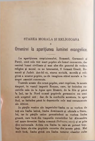 STAREA MORALA ŞI RELIGIOASA
A
Omenirel la apariţiunea luminel evangelice.
La apariţiunea creştinismului, Romanii, Germanii şi
Părţii, eraţi cele trei mari pop6re ale lume! cunoscute, dar
centrul lumel civilisate şi mal ales din punctul de vedere
religios şi moral, ce ne înteree^ză, îl formaţi Grecii, Ro­
manii şi Judeil. Âst-fel că, starea socială, morală şi reli-
gtâsă a acestor pop<5re, ne dă imaginea stărel morale a în-
tregel omeniri cunoscute.
Tustrele aceste din urmă pop6re, eraţi cuprinse, în aceste
timpuri, în vastul imperiti Roman, care, Sşl întindea cu­
ceririle sale de la Apus spre Răsărit, de la Rin şi pănă
^a Ind, Iar la Nord numai pop0rele germanice nu eraţi
sub sceptrul seti; dar, de la confiniile acestora, în spre
Sud, se întindea pănă în deşerturile cele mal necunoscute
ale Africel.
In părţile vestice ale imperiului limba ce se vorbea de
toţi era limba latină, limba dominantă şi oficială a Stătu,
lui, Iar în părţile ostice pretutindeni se vorbea limba
greacă, care încă din timpurile cuceririlor lui Alexandru
cel mare devenise limba comună (διάλεκτος κοινή) şi se p<5te
<ţice universală. Acesta era limba în care să puteail înţe­
lege între ele t<5te pop6rele cucerite din aceste părţi. Mal
mult încă, limba gr£că era limba tuturor claselor culte
 