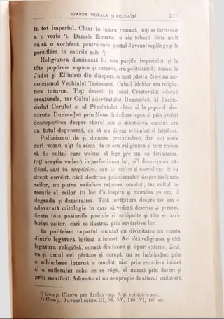 în tot imperiul. Chiar în lumea romană, toţi se întreceau
a o vorbi *). Damele Romane, şi ele iubeafl fttrte mult
ca să o vorbiscă, pentru care poetul Juvenal seplânge şi le
persiftâză în satirile sale *).
Religiunea dominantă în t6te părţile imperiului şi la
t6te pop6rele supuse şi cucerite, era politeismul; numai la
Jude! şi Ellinistil din diaspora, se mal păstra <5re-cummo­
noteismul Vechiului Testament. Cultul idolilor era religiu­
nea tuturor. Toţi <5menil în locul Creatorului adoraţi
creaturele, iar Cultul adevăratului Dumnezeii, al Fâc6to-
riului Cerului şi al Pământului, chiar şi la poporul ales,
căruia Dumnezeii prin Moiee îi dăduse legea şi prin profeţi
descoperirea despre charul şeii şi mântuirea omului, era
cu totul degenerat, ca să nu dicem schimbat şi falşificat.
Politeismul de şi domnea pretutindeni, dar toţi acela
cari volaâ. a’şl da sână de ce este religiunea şi cum trebue
să fie cultul care trebue să lege pre om cu divinitatea,
toţi aceştia vedeaă imperfecţiunea lui, şi’l despreţuiau, că·
dând, sau n scepticism, sau în ateismşi necredinţă. Şi cu
drept ouvânt, căci doctrina politeismulul despre mulţimea
zeilor, nu putea satisface raţiunea omului; Iar cultul la-
treutic al zeilor în loc d’a inspira şi moralisa pe om, îl
degrada şi demoralisa. Totă învăţătura despre zel era o
adevărată mitologie în care să vedeati descrise ţi personi­
ficate t<5te pasiunile posibile şi închipuite şi t0te se atri­
buiau zeilor, cari se ilustrai! prin sevârşirea lor.
In politeism raportul omului cu divinitatea nu consta
dintr o legătură intimă a inimeî. Aci t6tă religiunea şi t<5tă
legătura religi<5să, constă din forme şi tipuri externe. Zeul,
ca şi omul cel pScătos şi corupt, nu se îmblân4esc prin
o schimbare internă a omului, nici prin curăţirea inimel
Şi a sufletului celui ce se r6gă, ci numai prin daruri şi
prin sacrificii. Adoratorul nu se apropie de altarul zeului săă
| | ) Comp. Cicero pro Archia cap. X şi epistolele sale.
* a) Comp. Juvenal satira III, 58, XV, 110, VI, 185 etc.
STAREA MORALA Şi RguGl6sA 237
 
