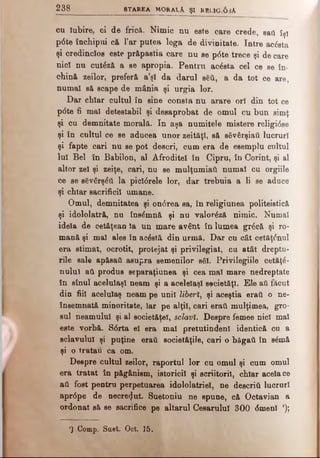 2 3 8 STAREA MORALA ŞI RBL1Gi6 sA
cu Iubire, ci de frică. Nimic nu este care crede, sati îşi
p6te închipui că Tar putea lega de divinitate. Intre acâsta
şi credincios este prăpastia care nu se p6te trece şi de care
nici nu cutâză a se apropia. Pentru acâsta cel ce se în­
chină zeilor, preferă a’şl da darul βδϋ, a da tot ce are,
numai să scape de mănia şi urgia lor.
Dar chiar cultul în sine consta nu arare ori din tot ce
pdte fi mal detestabil şi desaprobat de omul cu bun simţ
şi cu demnitate morală. In aşa numitele mistere religidse
şi în cultul ce se aducea unor zeităţi, să sSvârşiati lucruri
şi fapte cari nu se pot descri, cum era de esemplu cultul
Iul Bel în Babilon, al Afrodite! în Cipru, în Corint, şi al
altor zel şi zeiţe, cari, nu se mulţumiati numai cu orgiile
ce se sSvârşdâ la picidrele lor, dar trebuia a li se aduce
şi chiar sacrificii umane.
Omul, demnitatea şi ondrea sa, în religiunea politeistică
şi idololatră, nu însâmnâ şi nu valorâză nimic. Numai
idela de cetăţean Ia un mare avânt în lumea grâcă şi ro­
mană şi mal ales în acdstă din urmă. Dar cu cât cetăţinui
era stimat, ocrotit, protejat şi privilegiat, cu atât dreptu-
rile sale apăsaţi asupra semenilor s$I. Privilegiile cetăţâ-
nulul ati produs separaţiunea şi cea mal mare nedreptate
în sînul aceluiaşi neam şi a aceleiaşi societăţi. Ele aii făcut
din fiii acelulaş neam pe unii liberi, şi aceştia eraţi o ne·
însemnată minoritate, Iar pe alţii, cari eraţi mulţimea, gro­
sul neamului şi al societăţel, sclavi. Despre femee nici mal
este vorbă. Sdrta el era mal pretutindeni identică cu a
sclavului şi puţine eraii societăţile, cari o băgaţi în sâmă
şi o tratau ca om.
Despre cultul zeilor, raportul lor cu omul şi cum omul
era tratat în păgânism, istoricii şi scriitorii, chiar acela ce
ati fost pentru perpetuarea idololatriel, ne descriti lucruri
aprdpe de necrezut. Suetoniu ne spune, că Octavian a
ordonat să se sacrifice pe altarul Cesarulul 300 dmenl l);
’) Comp. Saet. Oct. 15.
 