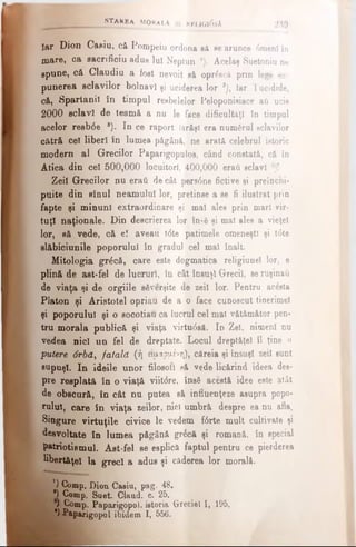 îar Dion Casiu, că Pompeiu ordona eă searunce 0menlîn
mare, ca sacrificiu adus lui Neptun *). Âcelaş Suetoniu ne
spune, că Claudiu a fost nevoit eă opr&jcâ prin lege ei*
punerea sclavilor bolnavi şi uciderea lor 2), Iar Tucidide,
că, Spartanii în timpul resbelelor Peloponieiace aii ucis
2000 sclavi de teamă a nu le face dificultăţi în timpul
acelor resb6e *). In ce raport Iarăşi era numărul sclavilor
cătră cel liberi în lumea păgâni, ne arată celebrul istoric
modern al Grecilor Paparigopulos, când constată, că în
Atica din cel 500,000 locuitori, 400,000 eraţi sclavi 4)!
Zeii Grecilor nu eraţi de cât pers0ne fictive şi preîncni-
puite din sinul neamului lor, pretinse a se fi ilustrat prin
fapte şi minuni extraordinare şi mal ales prin mari vir­
tuţi naţionale. Din descrierea lor în<6 şi mal ales a vieţel
lor, să vede, că eî aveau trite patimele omeneşti şi t6te
slăbiciunile poporului în gradul cel mal înalt.
Mitologia gr^că, care este dogmatica religiunel lor, e
plină de ast-fel de lucruri, in cât însuşi Grecii, eeruşinaţi
de viaţa şi de orgiile săverşite de zeii lor. Pentru ac£sta
Platon şi Aristotel opriau de a o face cunoscut tinerimel
şi poporului şi o socotiau ca lucrul cel mal vătămător pen­
tru morala publică şi viaţa virtu6să. In Zel, nimeni nu
vedea nici un fel de dreptate. Locul dreptăţel îl ţine o
putere 6rbă, fatală (ή ειμαρμένη), căreia şi însuşi zeii eunt
supuşi. In ideile unor filosofi să vede licărind ideea des­
pre resplată în o viaţă viit<5re, însă acestâ idee este atât
de obscură, în cât nu putea să influenţeze asupra popo·
nilul, care în viaţa şeilor, nici umbră despre ea nu afla.
Singure virtuţile civice le vedem f6rte mult cultivate şi
desvoltate în lumea păgână gr&sft şi romană, în special
patriotismul. Ast-fel se esplică faptul pentru ce pierderea
libertăţel la greci a adus şi căderea lor morală.
) Comp. Dion Casiu, pag. 48.
*) Comp. Suet. Claud, c. 25.
l· / Comp. Paparigopol. istoria Greciei I, 195,
4)£ap*rigopol ibidem I, 556.
STAREA MORa LA Şl KBLlGldsA 239
 