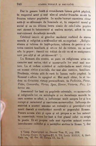2 4 0 STAREA M ORALĂ ŞI RKLIG10SA
Dar în genere luată şi considerată lumea grâcă păgână,
în respectul artei şi mal ales al artelor frum<5se ea stă în
fruntea tuturor pop6relor. In multe lucruri omenirea chiar
astă-41 se călăuzeşte de luminele el, în respectul moral şi
social şi ea nu diferea întru nimic de cele-l-alte popdre
cari zăceaţi în întunerecul şi umbra morţel, adică în cea
mal extremă decadenţă morală.
Celebrul istoric al grecilor moderni vorbind de starea
morală şi religidsă a străbunilor săi, se exprimă : „Religio-
sitatea şi Iubirea de înţelepciune, Iubirea de patrie şi vir­
tutea casnică familiară, şi orl-ce fel de virtute, nu se mal
afla în popor; <5menil nu trăiaii de cât ca să se amăgească
unii pre alţii şi să păcătuească“ *).
La Romani, din contra, se pare că religiunea avea un
caracter mal serios, căci şi moravurile lor eraii mal aus­
tere. La el vedem existând şi cultivându-se mari virtuţi
nu numai civice şi sociale, dar mal ales casnice, familiare.
Prudenţa, virtute atât de rară în lumea veche păgână, la
Romani o aflăm în apogeul el. Maî mult chiar, la el ve­
dem ca divinităţi, virtuţi personificate, în Pudicitia, Pietas,
Fides, Concordia, Virtus, Spes, Honor, Victoria, Pax, Li-
bertas etc.
Amestecul lor însă cu popdrele orientale, cu moravurile
şi religiunile lor, cu mitologia şi cu decadenţa morală în
care acestea se aflaâ, a influenţat mult asupra lor şi le-a
corupt şi caracterul şi castitatea moravurilor. Influenţa de-
sastrdsă a acestui amestec aii resimţit’o şi prevă4ut’o toţi
marii dascall şi conducători morali al poporului Roman.
Pentru acesta s’ati şi opus şi aii propus a se lua măsuri
în consecinţă; vocea lor însă a fost glasul celui ce strigă
în pustie. El aâ propus cele mal rigurdse măsuri contra
introducerel cultului şi a zeităţilor străine în Roma a), dar
«) Comp. Paparigopol ist. Greciei Tom. II, pag. 259.
*) Comp. Cicero de legibus JII, 8. Tit. Liviu XXXIX, 8, Suet.
Caee. cap. 42. Oct. 32. Tabula IX, lex 6.
 