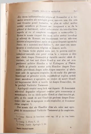 din causa indiferentismului religios al Romanilor şi a for­
melor atractive ale mitologiei grece, care era una din cele
mal frum<5se poesil fantastice, în plus că cultul multor
zeităţi satisfăcea pe Romani cari începuseră a se da la
plăceri şi deefrănărl, cultul zeilor streini s’a introdus fdrte
repede şi cu el complecta corumpere a moravurilor ').
Roma în aceste timpuri din causa zeilor străini introduşi
şi adoraţi de Romani, era transformată într’un adevărat
labirint al superstiţiuneî, aşa în cât a avut dreptate apostolul
K Petru să o număscă noul Babilon *), căci mare era ames-
tecarea şi confusiunea religidsă ce domnia acolo.
I In lumea veche păgână acela cari, în puterea anei re-
velaţiunl naturale, s’au putut ridica la o noţiune şi idee
mal clară despre Dumnezeu şi datoriile omului cătră di-
|ί rinitate, aii fost uni! dintre filosofi şi mal ales cel ce a-
Sparţineau şc0le!or filosofice a Iul Pythagora şi Platon.
{■ Ideile şi părerile acestor şc0le filosofice despre Dum-
nedeu, providenţă, despre suflet, despre nemurire şi altele,
sunt atât de apropiete creştinilor, în cât mulţi din părinţii
bisericeşti al primelor secole, neputendu-şl explica acăstă
mare asemănare şi apropiere, aii crezut că aceşti filosofi
ai! împrumutat ideile şi teoriile lor despre Dumnedeu, de
la profeţii Vechiului Testament.
Apologeţii creştini merg încă mai departe. El demonstră
adevărul dogmelor religiunel creştine prin consonanţa şi
^asemănarea lor cu ideile acelor filosofi al clasicismului pă.
gân, şi din causă că acel filosofi aă profesat despre Dum­
nezeii idei aşa de apropiate cu ale creştinilor, ei îi numesc
chiar creştini ·).
Dar aceste idei ale filosofilor chiar ale celor mal apro­
piaţi de monoteismul Vechiului Testament şi de creştinism,
') Comp. Seneca de brevitate vitae cap. 16 fi de irta beata
cap. 26.
2) Comp. 1, Petru V, 13.
i - l) Comp, Justin Apologia I. 56. i
R ::':. STAREA MQRaI.A ŞT RELJGldsA 241
 