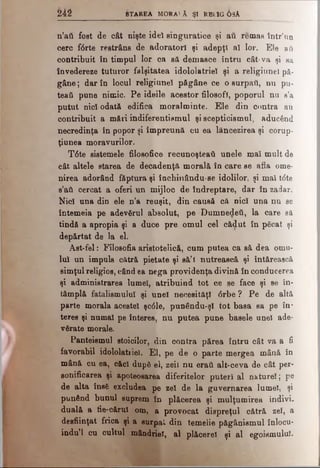 242 Starea m o r a iâ şi r b l ig OsA
n’att fost de cât nişte idei singuratice şi aii remas într’un
cerc f6rte restrâns de adoratori şi adepţi al lor. Ele aii
contribuit în timpul lor ca să demasce întru cât-va şi eă
învedereze tuturor falşitatea idololatriel şi a religiunei pă­
gâne; dar în locul religiunei păgâne ce o surpaţi, nu pu-
teati pune nimic. Pe ideile acestor filosofi, poporul nu s’a
putut nidi odată edifica moralminte. Ele din contra aii
contribuit a mări indiferentismul şi scepticismul, aducând
necredinţa în popor şi împreună cu ea lăncezirea şi corup-
ţiunea moravurilor.
T6te sistemele filosofice recunoşteati unele mai mult de
cât altele starea de decadenţă morală în care se afla ome­
nirea adorând ftptura şi încbinându-se idolilor, şi mai t<5te
s’atL cercat a oferi un mijloc de îndreptare, dar în zadar.
Nici una din ele n’a reuşit, din causă că nici una nu se
întemeia pe adevgrul absolut, pe Dumnedeâ, la care să
tindă a apropia şi a duce pre omul cel cădut în păcat şi
depărtat de la el.
Ast-fel: Filosofia aristotelică, cum putea ca să dea omu­
lui un impuls cătră pietate şi să’î nutrească şi întărească
simţul religios, când ea nega providenţa divină în conducerea
şi administrarea lumei, atribuind tot ce se face şi se în­
tâmplă fatalismului şi unei necesităţi 0rbe ? Pe de altă
parte morala acestei şc61e, punându-şl tot basa sa pe in­
teres şi numai pe înteres, nu putea pune basele unei ade­
vărate morale.
Panteismul stoicilor, din contra părea întru cât va a fi
favorabil idololatriel. El, pe de o parte mergea mână în
mână cu ea, căci după el, zeii nu craii alt-ceva de cât per­
sonificarea şi apoteoaarea diferitelor puteri al nature!; pe
de alta îneS excludea pe zei de la guvernarea lumei, şi
punând bunul suprem în plăcerea şi mulţumirea indivi­
duală a tie-cărui om, a provocat dispreţul cătră zei, a
desfiinţat frica şi a surpai din temelie păgânismul înlocu-
indu’l cu cultul mândriei, al plăcerel şi al egoismului.
 
