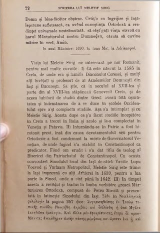 2 2 SCRIEREA LUÎ MELETIE SIRIG
Domn şi bine-f&cător obştesc. Cetiţ’o cu îngrijire şi înţe­
lepciune sufletească, ca având cunoştinţa Ortodoxă a cre­
dinţei universale nestrămutată, să câşt;gaţî viaţa eternă cu
harul Mântuitorului nostru Dumnezeii, căruia să cuvine
mărire în veci, Amin.
In anul Mântuire! 1690, în luna Mai, la Adrianopol.
Viaţa luî Meletie Sirig ne interesază pe noi Românii,
pentru mal multe cuvinte: I) Că este născut la 1585 în
Creta, de unde era şi familia Diaconului Coressi, şi mulţî
alţi învăţaţi şi profesori de al Academiilor Domneşti din
Iaşi şi Bucureşti. Să ştie, că în secuiul al XVII-lea şi
parte din al XVIlI-lea stăpâneau Genovesil Creta, şi de
aceea Iubitorii de studiu dintre Greci aveau totă uşură­
tatea şi îndemânarea de a se duce în şc0lele Occiden­
tului spre a’şl complecta studiile. Aşa s’a întâmplat şi cu
Meletie Sirig. Acesta după ce ş’a făcut studiile începetore
în Creta a trecut în Italia şi acolo şi le-a complectat în
Veneţia şi Patavia. II) Inturnându-se în Patrie a fost hi­
rotonit preot, însă din causa devotamentului seu pentru
Ortodoxie a fost condemnat la morte de Guvernatorul Ve­
netian, de unde fugind s’a stabilit în Constantinopol ca
predicator. Fiind om erudit i s’a dat titlu de teolog al
Bisericel din Patriarhatul de Constantinopol. Cu ocasia
convocărel Sinodului local din Iaşi de cătră Vasilie Lupu
Voevod şi Varlaam Metropolitul, Meletie Sirig este trimis
la Iaşi împreună cu alţi Arhierei la 1639, pentru a lua
parte la Sinod, unde a stat până la 1642. ΙΠ) In timpul
acesta a revădut şi tradus în limba vorbit6re greacă Măr­
turisirea Ortodoxă, compusă de Petru Movilă şi presen-
tatâ în latineşte Sinodului din Iaşi. Σάθα în Νεοελληνική
φιλολογία la pagina 257 (jice: Συγκροτηθείσης έν Ίασίω το­
πικής συνόδου έθεωρήθη άκριβώς καί διΟλισθη ή υπό Μγίλα
έκταθεϊσα ομολογία. Καί άλλα μέν άφαιρέσαντες, ετερα δέ ποοσ-
θεσαντες άνεκάΟϊ)ραν άυτήν πάσης μέμψεως καί ώρισαν Ινα ίγ καί
 