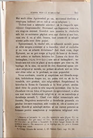 st a r e a M o ra L i şi rbligi<5sA Î4 3
Maî mult chiar Apoteosând pe om, stoicismul desfiinţa ţi
respÎDgea indirect orî-ce cult şi orî-ce religiune ').
Trebue însă a mărturisi adevărul, că în timpurile apa-
riţiuneî Creştinismului, Stoicismul, aşa degenerat cum era,
era singura sistemă filosofică care număra în rândurile
sale tot ce societatea păgână avea mal distins şi mal bun,
cum era d. ex. şi alţii, Seneca, însă următorii şi adepţii
acestei şcdle erau f6rte puţini.
Epicureismul, la rândul săti, ce influenţă morală putea
să albă asupra societăţel şi a dmenilor, când el excludea
şi nu voia să admită divinitatea? Zeii dacă exist, după
Epicurei, nu se pot ocupa şi îngriji de lume şi de dmenl
căci acăsta ar turbura fericirea lor. Lumea s’a făcut din
întâmplare, (τύχης Ιστιν έργον) este act al îniâmplărel; Iar
binele este tot ceea ce place şi mulţumeşte pre cine-va. Să
înţălege de la sine, că ast-fel de idei, diametral opuse ori­
cărei religiunl şi morale, nu puteai! eă aducă nici un folos
nici chiar celor ce le profesaţi, ne cum poporului.
Noua academie, numită şi scepticism sail filosofia scep­
tică, îndoindu-se despre tot, nu putea nici ea sâ fie fa­
vorabilă, nici pietăţel, nici religiositâţeî. Scepticismul fu
introdus în Roma de Carneade şi fu bine primit, străbă­
tând fdrte de grabă în tdte treptele societăţel. Dar în loc
d’a aduce vre-un folos, el împreună cu epicureismul, a adus
cea mal mare indeferenţă religidsă şi cu ea necredinţa şi
decadenţa morală *). Când s’ati vădut consecinţele sale
funeste, lângezirea moravurilor şi decadenţa generală, s’a
produs dre-care reacţiune, at&t contra el, cât şi contra ori­
cărei filosofii şi mitologii streine, şi un curent puternic se
formase pentru menţinerea şi respectarea religiunel stră-
’) Seneca să întreabă în ana din epistolele sale (Epist. II): cu
ce coţ&rseşte Joe pre omul cel buu, de cât numai prin aceea că
Ini (lui Joi) i se atribue o bunătate de o. mal lungă durată de cât
aceea a omului. De asemenea şi ca înţelept etc. tot prin o durată
de timp mai mare.
*) Comp. Cicero de invent. I, 29. Salust. Catil. cap 51, 62.
 