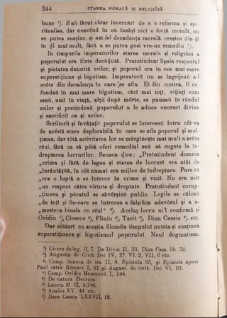 bune *). S aii fâcut chiar încercări de a o re fo rm a şi spi-
ritualisa, dar n e a v ân d în ea în s ă ş i n ic i o fo rţă m o ra lă , n u
se putea susţine, şi ast-fel decadenţa morală c re şte a d in di
în <}i mal mult, fără a se putea găsi vre-un re m e d iu *).
In timpurile imperatorilor starea m o ra l A şi religioşii, a
poporului era f<5rte decăzută. Pretutindeni lip s ia re sp e c tu l
şi pietatea datorită zeilor, şi poporul era în c e a m al m are
superstiţiune şi bigotism. Imperatoril n u se în g rije a i! a-1
sc<5te din decadenţa în care "se afla. El din c o n tra , îl c u ­
fundaţi în mal mare bigotism, căci mei toţi, v iţia ţl cam
eraii, uni! în viaţă, alţii după mdrte, se puneai! în râ n d u l
zeilor şi pretindeaii poporului a le aduce onoruri d iv in e
şi sacrificii ca şi zeilor.
Scriitorii şi învăţaţii poporului se interesai! întru c â t va
de acâstă stare deplorabilă în care se afla poporul şi m u l­
ţimea, dar t6tă activitatea lor se mărgineşte mal mult a a ră ta
r6ul, fără ca să p6tă oferi remediul sau să cugete la în ­
dreptarea lucrurilor. Seneca <Jice: „Pretutindeni d o m n ia
„crima şi fără de legea şi starea de lucruri era atât de
„înrăutăţită, în cât numai era mijloc de îndreptare. P a r e că
„era o luptă a se întrece în crime şi vicii. Nu era n ici
„un respect către virtute şi dreptate. Pretutindeni co ru p -
„ţiunea şi picatul se săvârşiati public. Legile se călcaţi
„de toţi şi fie-care se întrecea a falşifica adevărul şi a a-
„mesteca binele cu reul“ s). Acelaş lucru ni’l confirmă şi
Ovidiu *), Ciceron 5), Pliniu ·), T a c it7), Dion Cassiu 8). etc.
Oar alături cu aceştia filosofia timpului nutria şi susţinea
superstiţiunea şi bigotismul poporului. Noul dogmatism?
0 Cicero de leg. II, 7. De Divin II, 33. Dion Oase. lib. 52.
■) Augustin de Civit Dei IV, 27. VI. 2, VII, 6 etc.
*) Comp. Seneca de ira II, 8. Epistola 95, şi Epistola apost·
Paul cătră Romani I, 21 şi August, de civit. Dei VI, 10.
*) Comp. Ovidiu Melamorf. I, 144.
*) De natura Deorum.
®) Istoria Μ II, 5,786.
Λhales XV, 44 etc.
·) Dion Cassiu LXXVII, 18.
2 4 4 ___________ StA R EA MORALĂ ŞI RBLIG1(3sĂ
 