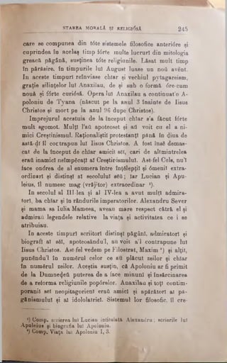 care se compunea din t6te sistemele filosofice antertâre şi
cuprindea în acelaş timp i6rte înalte lucruri din mitologia
greacă păgână, susţinea t<5te religiunile. Lăsat mult timp
în părăsire, în timpurile Iul August luase un ηού avent.
In aceste timpuri reînviase chiar şi vechiul pytagareism,
graţie silinţelor lu! Anaxilau, de şi sub o formă <5re-cum
nouă şi f0rte curi<5să. Opera lui Anaxilau a continuat’o A-
poloniu de Tyana (născut pe la anul 3 înainte de Iisus
Christos şi mort pe la anul 96 dupe Christos).
împrejurul acestuia de la început chiar s’a făcut f<5rte
mult sgomot. Mulţî l’aft apoteoset şi ati voit cu el a ni­
mici Creştinismul. Raţionaliştii protestanţi pănă în diua de
astă-dî îl coEtrapun Iul Iisus Christos. A fost însă demas­
cat de la început de chiar amicii s6l, cari de altmintrelea
eratl inamici neîmpăcaţi al Creştinismului. Ast fel Cele, nu’I
face onrfrea de al enumera între înţelepţii şi 6menil extra­
ordinari şi distinşi al secolului βδύ; Iar Lucian şi Apu-
leiue, îl numesc mag (vrăjitor) extraordinar *).
In secolul al IlI-lea şi al IV-Iea a avut mulţi admira­
tori, ba chiar şi în rândurile imperatorilor. Alexandru 8ever
şi mama sa Iulia Mameea, aveau mare respect cătră el şi
admirai! legendele relative la viaţa şi activitatea ce i se
atribuiau.
In aceste timpuri scriitori distinşi păgâni, admiratori şi
biografi al săi, apoteosându’l, au voit a’l contrapune lui
Iisus Christos. Ast fel vedem pe Filostrat, Maxim ’) şi alţii,
pun€ndu’l în numărul celor ce au plăcut zeilor şi chiar
în numărul zeilor. Aceştia susţin, că Apoloniu ar fi primit
de la Dumnezeii puterea de a face minuni şi însărcinarea
de a reforma religiunile pop0relor. Anaxilau şi toţi contim­
poranii sel neopitagorienl eraţi amici şi apărători al pă-
gănismulul şi al idololatriel· Sistemul lor filosofic, îl cre-
___________ STARBA MORALA ŞI REL1G1(5sA 2 4 5
') Comp. scrierea Iul Lucian intitulată Alexandra; scrierile laî
Apaleias şi biografia lui Apoloniu. 2
*) Comp, Viaţa lui Apoloniu I, 3. î
 