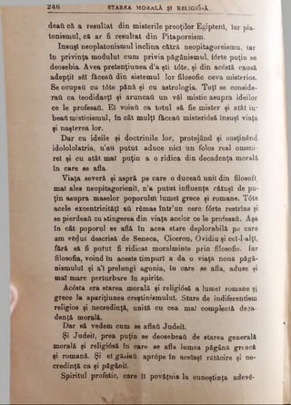 V 4S STAREA MORALA ŞI REUGI(5sA
deafc că a resuliat din misterile preoţilor Egipteni, iar pla­
tonismul, că ar fi resultat din Pitaporeism.
însuşi neoplatonismul înclina cătră neopitagoreismu, iar
în privinţa modulul cum privia păgânismul, fdrte puţin se
deosebia. Avea pretenţiunea d’a şti tdte, şi din acâstă causă
adepţii a61 fâceaâ din sistemul lor filosofic ceva misterios.
Se ocupau cu t6te pănă şi cu astrologia. Toţi se conside­
raţi ca teodidacţl şi aruncaţi un văl mistic asupra ideilor
ce le profesaţi. El voiati ca totul să fie mister şi atât iu­
beaţi misticismul, în cât mulţi făceaţi misteridsă însuşi viaţa
şi naşterea lor.
Dar cu ideile şi doctrinile lor, protejând şi susţinând
idolololatria, n’au putut aduce nici un folos real omeni­
re! şi cu atât mal puţin a o ridica din decadenţa morală
în care se afla.
Viaţa severă şi aspră pe care o duceaţi unii din filosofi,
mal ales neopitagorienil, n’a putut influenţa cătuş! de pu­
ţin asupra maselor poporului lume! grece şi romane. T6te
acele excentricităţi ati rămas într’un cerc fdrte restrîns şi
se pierdeati cu stingerea din viaţa acelor ce le profesaţi. Aşa
în cât poporul se află în acea stare deplorabilă pe care
am νδφιί descrisă de Seneca, Ciceron, Ovidiu şi cel-l-alţl,
fără sft fi putut fi ridicat moralminte prin filosofie. Iar
filosofia, voind în aceste timpuri a da o viaţă nouă păgă-
niemulul şi a’l prelungi agonia, în care se afla, aduse şi
mal mare perturbare în spirite.
Âcdsta era starea morală şi religidsă a lume! romane şi
grece la apariţiunea creştinismului. Stare de indiferentism
religios şi necredinţă, unită cu cea mal complectă deca­
denţă morală.
Dar să vedem cum se aflaţi Judeil.
Şi Judeil, prea puţin se deosebeaţi de starea generală
morală şi religidsă în care se afla lumea păgână greacă
şi romană. Şi el gă-iau aprdpe în acelaşi rătăcire şi ne­
credinţă ca şi păgânii.
Spiritul profetic, care îl povăţuia la cunoştinţa ad'evS-
 