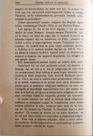 2 4 8 STAREA MORALĂ ŞI RELIGI(5sA
sceptru, fu făcută numai, ca, peste trei ani, cu mdrtea lui
Irod (an. 44), să se pună capăt regatului Judaic şi întrâga
Palestină, sft fie transformată în provincie romană, admi­
nistrată de proouratorl.
Dintre procuratorii acestor timpuri, din Faptele Apos­
tolilor cun<5ştem pe Claudiu Felix şi pre Porcius Festus.
Lui Agripa II, fiu al lui Irod Agripa, i s’a dat mal
târditi de către Romani, domnia asupra Chalchidel (an.
47 d. Chr.), cu titlul de rege, dar în curând fu nevoit să
schimbe regatul βέΰ cu tetrarchia lui Filip, primind ca
Judeti a avea şi supravegherea asupra Templului din Ie­
rusalim. In curând însă se puse capăt existenţei politice
a Judeilor, şi cu m<5rtea acestui Agripa (a. 100 d. Chr.),
s’a sfârşit şi neamul Irozilor, lipsind astfel cu desăvârşire
sceptrul şi domnia, Iar poporul împrăştiat, s’a refugiat în
t0te părţile lumel.
Sub dominaţiunea străină Judeil aii suferit f<5rte mult.
Cuceritorii lor nu s’ati mulţumit numai a’i supune şi
domina, dar aii voit a le lua şi religiunea, de care încă
tot se mal ţineaţi, de şi Iubirea şi paza Legel, devenise ceva
ilusoriu în sînul poporului. Sub Antioch Epifaniu (secol.
II a. Chr.), aii avut a indura chiar persecuţiunl religiose,
şi cu acăstă ocasiune, el ad arătat mult zel şi devotament
pentru paza şi păstrarea religiunel străbune, cu care era
conlegată şi identificată naţionalitatea lor; dar numai ve­
dem la el acel zel, devoţiune şi Iubire către religiune, de care
eraţi însufleţiţi Iudeii în timpurile gloridse ale teocraţiel.
In aceste timpuri tot zelul şi Iubirea cătră religiunea
străbună se mărginea numai la îndeplinirea unor forme
externe privit6re la cult; forme pe care, încă de la veni­
rea lor în contact cu Chaldeil, le înmulţise într’un mod
simţitor. De acestea se ţineaţi cu un mare fanatism, ca
de cel mal sacru lucru ce’l cuprindea şi represinta religiu­
nea. T6tă viaţa şi pietatea religi6eă, chiar a celor zeloşi,
nu consta de cât din îndeplinirea cu punctualitate a acestor
forme şi tipuri externe ale Legel.
 