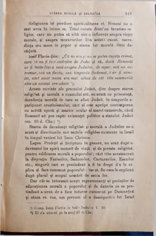 lleligiunea îşi pierduse spiritualitatea el. Nimeni nu o
mal avea tn inima sa. Totul consta dintr’un fanatism re­
ligios, care nu putea să aibă nici o influenţa asupra vieţel
morale, şi asupra moravurilor. Din ac£stă causă, necre.
dinţa era mare în popor şi starea lui morală fdrte de­
căzută.
IosifFlavie cjice: nCa nu eraşi nu se putea cugetacrima,
care să nu fi fost săvârşită de Judel şi că, daca Romanii
ar fi întârziat a veniasupraJudeilor, de sigur, saUun cu-
tremur, saUun fluviu, saU timpurile Sodomet, Ϊ ar fi nimi-
ιbit, căci acest neam era maî atheă de cât tdte neamurile
câteaii existat vre-odată ').
I Aceste cuvinte ale preotului Judefi, 4’8e despre starea
religidsă şi morală a neamului βδύ, ne arată cu prisosinţă,
decadenţa morală în care se aflau Judeil, în timpurile a-
pariţiunel creştinismului; căci el este aprdpe contimporan
cu acăstă epocă şi martor ocular al marel catastrofe, când
Romanii aâ pus capăt existenţei politice a statului Judefi
(an. 70 d. Cir.) ·).
Starea de decadenţă religidsă şi morală a Judeilor ne·o
arată şi direcţiunile sail sectele religidse existente în Israii
în timpul venirel lui Iisus Christos.
Legea, Profeţii şi Scriptura în genere, nu eraii după a-
deveratul lor spirit motorii de viaţă şi de pietate religidsă,
pentru edificarea morală a poporului; căci tdte aceeteaeraii
la disgraţia Fariseilor, Saduceilor, Cărturarilor, Esenilor
etc., singurii oari se pretindeaâ a fi in drept d’a le ex­
plica şi face cunoscut poporului; Iar el, fie-care le explicau
dupS placul şi scopul urmărit de secta lor.
Dar cât se interesau aceşti reprezentanţi al profeţilor de
educaţiunea morală a poporului şi de datoria ce se pre*
tindead a avea de a face tuturor cunoscut pe Dumnedeii
şi sânta sa voe, aşa precum el a descoperit’o lui Israii
1) Comp. losip Flavin de bello J udaico V. 10.
2) El s’a născut pe la anul 37 d. Ghr.
_ STÂREA MORSLA ş i RELTGldsA 249
 