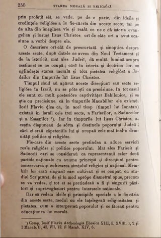 2 5 0 STA R B A MORaLĂ s i R0LIGi(5sĂ
prin profeţii βδϊ, se vede, pe de o parte, din ideile şi
credinţele Teligi6se a le fie-cărela din aceste secte, îar pe
de alta din imsginea vie şi reală ce ne^o dă istoria evan·
gelică şi însuşi Iisus Christos, ori de câte ori a avut oca-
siune a vorbi despre ele.
O descriere ori cât de prescurtată şi sinoptica despre
aceste secte, dupe datele ce avem din Noul Testament şi
de la istoricii, mal ales Judeiî, dă multă lumină asupra
cestiunel ce ne ocupă; căci în istoria şi doctrina lor, se;
oglindeşte starea morală şi tdtâ pietatea refrgi<5să a i u ­
deilor din timpurile lui Iisus Christos.
Timpul când aii apărut aceste direcţiuni satl secte re·
Ugi08e în Israil, nu se p<5te şti cu precisiune. In tot canul
ele sunt cu mult posteri6re captivităţe! Babilonice, şi se
ştie cu precisiune, că în timpurile Macabiilor ele existaii.
Iosif Flaviu <J.ice că, în acel timp (timpul luî Ionatan)
existai! în Israil cele trei secte, a Fariseilor, a Saduceilor
şi a Easenilor *). Iar în timpurile lui Iisus Christos, a-
ceştia dispuneati de 80rta şi destinele poporului Judeti ;
cădi el eraii căpeteniile lui şi ocupai! cele mal înalfe dem­
nităţi politice şi religi<5se.
Fie-care din aceste secte pretindea a aduce servicii
reale religi6se şi politice poporului. Mal ales Fariseii şi
Saduceil cari se considerai! ca representanţil celor două
partide naţionale cu anume principii ţi direcţiuni pentru
conservarea şi cultivarea simţului religios şi naţional. Mem­
brii lor erai! singurii cari cultivai! şi se ocupai! cu stu­
diul Scripturel, de şi în mod apr<5pe diametral opus, precum
se va vedea, şi tot el se pretindeai! a fi şi singurii păzi­
tori şi supraveghetori pentru interesele naţionale.
Dar să vedem ideile şi principiile speciale a le fie căria
din aceste secte, modul cu ele înţelegeai! religiositatea şi
pietatea, cum o interpretai! poporului şi ce făceai! pentru
educaţiunea Iul morală.
’) Comp. Iosif Flaviu Ârcheologiă Ebraică XIII, 5, XVIII, 1, 2 şi
I Maoab. II, 42. VII, 12. II Macab. XIV, 6.
 
