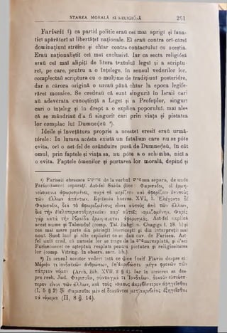 STAREA MORALA SI RELIGl0aÂ 251
Fariseii ca partid politic erai. cei mai aprigi şi fana­
tici apărători al libertăţel naţionale. El erau contra ori-cărei
donainaţiuni streine şi chiar contra contactului cu aceştia.
Erau naţionaliştii cel mal exclusivi. Iar ca secta religideâ
erati cel mal alipiţi de litera textului legel şi a scriptu­
re!, pe care, pentru a o îoţelege, în sensul vederilor lor,
complectai! scriptura cu o mulţime de tradiţiunl posteri<5re,
dar a cărora origină o urcau pănă chiar la epoca legife-
r&rel mozaice. Se credeau că sunt singurii în Israil cari
aii adevărata cunoştinţă a Legel şi a Profeţilor, singuri
cari o înţeleg şi in drept a o explica poporului, mal ales
că se mândriail d’a fi singurii cari prin viaţa şi pietatea
lor complac lui Dumnezeii *).
Ideile şi înveţfitura proprie a acestei eresi! eraâ urmă-
t6rele: Io lumea acesta există un fatalism care nu se p0te
evita, or! o ast-fel de orânduire pusă de Dumnezeii, în cât
omul, prin faptele şi viaţa sa, nu p0te a o schimba, nici a
o evita. Faptele 6menilor şi purtarea lor morală, depind şi
·) Fariseii ebreesce d'em-ib de la verbal B,',c= a separa, de unde
Fariseiî=ceî separaţi. Ast-fel Saida dice: φαοισαΐοι, oi έοαη-
νέύόμενοι άφωρισμενοι, παρά το μερίζεεν .και άφορίζειν εαυτούς
των άλλων άπάντων. Epifaniu haeres. XVI, 1. Έλε'γοντο δε
Φαρισαίοι, διά τό άοωριζαενους είναι κύτους άπο των άλλων,
διά την έΰελοπερισσοθρησχείαν παρ’ αύτοΐς vouιζόαενην. Φάρες
γάρ κατά την έβραΐδά έρμηνευεται άφορισμος. Ast-fel explică
acest nume şi Talmudul (comp. Tal. Babglon. Chagiga f. 18. b) şi
cea mal mare parte din părinţii bisericeşti şi din interpreţii mai
noul. Sunt însl şi alte esplicări ce se dau cut. de Fariseu. Ast­
fel unii cred, că. numele lor se trage de la o*,fe=resplată, şi d’aci
Farisel=ceî ce aşteptau resplata pentru pietatea şi religiositatea
lor (comp. Vitring. în observ, sacr. lib.),
*) In sensul acestor vederi lată ce (J.ice Iosif Flavia despre ei:
Μόριόν τι Ιονδαικών άνθρώπων, έπ’άχριβώσει μέγα φρονών των
πάτριον νόμον (Arch. Bib. XVII, 2 § 4). Iar în scrierea sa des­
pre resb. Jud. φα.ρισ,αΐοι, σύνταγμά τι Ίονδαίων, δοχοΰν ευσεύεσ-
τερον είναι των άλλων, και τούς νόμους άκριδεστερον άφηγεΐσθαι
(I, 5 § 2) Şi Φαρισαίοι μέν oi δοκουντεβμετΛακρι6είας έξηγεισθαι
τά νόμιμα (II, 8 §. 14).
 