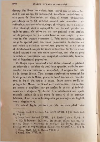 decurg din libere lor voinţă, îna6 lucrul aşa fel este orân­
duit în cât asupra lor influenţ& ă tot-d6una orânduirea fa­
tală pusă de Dumnedeîi, ori dacă el voeşte influenţează
providenţa sa *). Că sufletul om ului este nem uritor; iar
sufletele, atât ale celor buni, drepţi şi virtuoşi, cât şi ale celor
răi şi păcătoşi, staA şi aşteaptă îotr’un loc sub pământ, de
unde în urmă, ale celor rSl se vor pedepsi etern într’un
loc de pedeapsă, Iar ale eelor buni se vor respir ti şi vor
trece în alte trupuri om eneşti *). Prin acostă învăţătură a
lor şi în special prin m ulţim ea povestirilor fantastice cu
cari voiau a satisface cnriositstea poporului, el ati putut
să dobândească asupra lui mare influenţă şi înrâurire, exer­
citând asupră-Ι cea mal m are autoritate, m al ales că prin
cuvintele şi învăţătura lor, m ăguliati slăbiciunile, fanatis-
mul şi bigotism ul poporului.
Pe lângă legea cea scrisă a lui Molsi, el aveai! şi păstrat)
cu sfinţenie o mulţime de tradiţiunl apocrife, atribuite stră­
m oşilor lor din vechim e şi susţinând, că origina lor este
de la însuşi Molse. T6te acestea susţineau că străm oşii lor
le ati primit de la Moise, şi aceştia le-aii transm is’o oral din
tată în fiu şi din neam în neam . Intre aceste tradiţiunl
şi legea lui Moise, nu făceaţi nici o deosebire. D in contra,
pe acesta o neglijaţi, Iar pe acelea le păziau şi îndepli­
neaţi cu o sfinţenie 3). A st-fel d. e. obiclnuiati a’şl spala
m âlnele înainte de a se pune la m asă 4) şi să strec6re
băutura, că nu cum-va întâm plător pe nesim ţite să înghită
vre o vieţuit6re s).
Extindeaâ legile privit6re pe cele necurate pănă întru
>) Comp. Iosif FL Archeol. XV. 5 § 9. XVIII. 1 § 3. Reeb. Jud.
Π , 8 § 14.
2) Comp. Iosif Archeol. XVIII, 1. §3. Resbel Judaic. 11,8 § 13·
*) Νυν 3έ δηλώσαι βούλομαι, δτι νόο,ιαα πολλά τινα παρέδο-
σαν τφ δήαω oi Φαρισαίοι έ/. πάτερων δια δοχής, απερ ουχ
άναγέγραπται έν τοΐς ΜωΟσέως νόαοις (Iosif Archeol. XIII. 10 § 6).
*) Comp. Math. XV. 2. Marca VII, 3, 4.
6) Comp. Mat. XXII, 24.
2 5 2 _________________ STAREA MORALA si RELIGI0SA
 