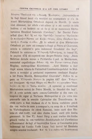 λεγηται Ομολογία της καθολικής Εκκλησίας. „Intrunindu-se
în Iaşî Sinod local s’a revădut cu scumpătate şi s’a lă­
murit Mărturisirea Ortodoxă depusă de Movilă. Şi unele
s’aâ eliminat, iar altele s’au adaus şi o au curăţit de tdtă
hulirea şi au hotărât ca să fie şi să se numească Mărtu-
turisirea Bisericel Generale (Catolice)**. Iar Dositei Patri­
arhul dice: Καί δή καί την ’Ορθόδοξον λεγάμενην 'Ομολογίαν
.ήν συνέγραψαν Ρώσσοι καί Κυέβου Πέτρος, ουτος έδιόρθωσε προ­
τροπή έν Γιασίω συνόδου. „Şi în adevăr şi <Jisa Mărturisire
Ortodoxă pe care au compus’o Ruşiî şi Petru al Chievulul,
acesta a cercetat’o prin îndemnul Sinodului din Iaşi“ .
Fabricii în scrierea sa Ελληνικής βιβλιοθήκης, în tomul XI,
la pagina 4 7 4 să exprimă aşa despre Meletie Sirig: „Idem
Meletius deinde misus a Patriarcha C.pol. in Moldaviam,
Tecensiut expolivitque εκθεσιν τής των Ρώσων πίστεως Petri
Mogilae, metropolitae Kiioviensis. „Apoi Meletie a fost
dup£ aceea trimis de Patriarhul Constantinopoluiul în Mol­
davia a revS^nt şi prelucrat expunerea credinţei Ruşilor
a Iul Petru Movilă, Metropolitul Chievulul“. Ζαβίρα în o-
pera sa Ελληνικόν θέατρον la pagina 447 dice: ’Eveκρίνε
-καί έπεκύρωσε τήν παρά Πέτρου του Μογίλα συγγραφεΐσαν 'Ομο­
λογίαν είς τήν έν Ίασίω σύνοδον. ,,Α apreciat şi confirmat
Mărturisirea scrisă de Petru Movilă, to Sinodul din Iaşl“.
IV) A scris acesta carte contra Calvinilor şi din care s’a
inspirat de sigur şi Varlaam Metropolitul şi ş’a scris res-
punsurile sale la eresiile Calvinilor din Transilvania. A-
cestă carte a fost tradusă de el în limba vorbiWre gr£că
din cea veche în care a compus’o, cu scop de a fi tradusă
în Vlahobogdania de cătră Români, între carii dice Me­
letie că sînt mulţi, mal ales dintre boerî, carii ştiâ limba
grecească. In fine V), Acest Sirig a mal tradus din limba
greacă ‘veche în cea vorbitOre In s titu te le lu î Iu s tin ia n
şiResumatul delegi al împăraţilor Leon şi Constantin prin
îndemnul Iul Vasilie Vodă Lupu. Iată textul Iul Dositeîu
asupra acestor traduceri: Καί τά ’Ινστιτούτα του Ιουστινιανού
CONTRA CALVINILOR ŞI A LUÎ CIRIL LUCARIS 23
 