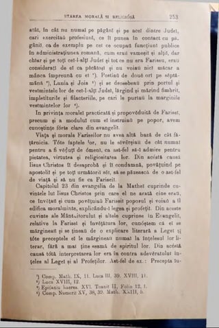 atât, în cât nu numai pe păgân! şi pe acel dintre Judel,
cari exercitat! profesiuni, ce ÎI punea în contact cu pă­
gânii, ca de exemplu pe cel ce ocupaţi funcţiuni publice
în administraţiunea romană, cum eraţi vameşii şi alţii, dar
chiar şi pe toţi cel-l-alţl Judel şi tot ce nu era Fariseu, erau
consideraţi de el ca păcătoşi şi nu voiau nici măcar a
mânca împreună cu el ’). Postiaii dedouă ori pesăptă­
mână *), Lunia şi Joia ') şi se deosebeau prin portul şi
vestmintele lor de ceî-l-alţî Judel, lărgind şi mărind fimbril,
împletiturile şi filacteriile, pe cari le purtau la marginile
veştmintelor lor *).
In privinţa moralei practicată şi propovăduită de Farisei,
precum şi a modulul cum el instruiaâ pe popor, avem
cunoştinţe f6rte clare din evangelil.
Viaţa şi morala Fariseilor nu avea altă bază de cât fă­
ţărnicia. T6te faptele lor, nu le săvârşiau de cât numai
pentru a fi văzuţi de <5menl, ca ast-felsâ-I admirepentru
pietatea, virtutea şi religiositatea lor. Din acăstft causă
Iisus Christos îl desaprobă şi îl condamnă, povăţuind pe
apostolii şi pe toţi următorii săi, să se păzească de o ast-fel
de viaţă şi să nu fie ca Fariseii.
Capitolul 23 din evangelia de la Mathel cuprinde cu­
vintele Iul Iisus Christos prin care el ne arată cine erai,
ce învăţaţi şi cum povăţuiati Fariseii poporul şi voiati a îl
edifica moralminte, explicându-I legea şi profeţi]. Din aceste
cuvinte ale Mântuitorului şi altele cuprinse în Evangelil,
relative la Farisei şi învăţătura lor, cun6ştem că el se
mărgineaţi şi se ţineaţi de o explicare literară a Legeî şi
t6te preceptele el le mărgineau numai la înţelesul lor li­
terar., fără a mal ţine seamă de spiritul lor. Din acăstă
causă tdtă interpretarea lor era în contra adevăratului în­
ţeles al Lege! şi al Profeţilor. Ast-fel de ex .: Precepta lu-
‘) Comp. Math. IX, I t Luca III, 39. XVIII, 11.
*; Luca XVIII, 12.
») Epifaniu haeres. XVI. Toanit II, Folio 12, 1.
*) Comp. Numeri! XV, 38, 39. Math. XXIII, 6.
S tA R E A MORALÂ SI RELTGldsA_________________ 253
 