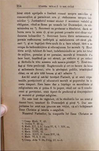 2 6 4 S tA R B A MORALÂ SI REL;GI<5sÂ
birel cătră apr<5pele o limitati numai asupra amicilor şi
cunoscuţilor, şi permiteaii ura şi resbunarea asupra ini­
micilor j j Jurământul numaî atuncî îl socoteau valabil şi
obligator, când se făcea pe numele luî Dumnezeii; de alt­
mintrelea nu a). Socoteatl ca profanar a Sâmbetei, dacă ar
lucra ceva în acea <J.i, şi nu puteau permite nici chiar vin"
decarea bolnavilor *). Socoteai! lucru f6rte neînsemnat şi
permis resbunarea nedr£ptă şi satisfacerea orl-cărel plă­
ceri 4), şi se îngrijaii f6rte mult de a face adepţi, tără a se
ocupa de îmbunătăţirea şi educaţiunea lor morală 6) Eraii
f<5rte avi<}î, Iubitori de bani, îndeletnicindu-se prin tot felul
de mijl6ce, permise şi ne permise, morale şi inmorale d’a
face bani, înşelând pe cel săraci, pe văduve şi pe orfani
şi făcându-le t<5te acestea sub masca pietăţel e). Eraii tru­
faşi şi f6rte prefăcuţi. Rugăclunele şi orî-ce facere de bine
şi milostenie făceau, t6te le săvârşiaii public, trimbiţând
chiar, ca să ştie t<5tă lumea şi să’i admire 7).
Ast-fel eraţi şi ast-fel învăţaţi Fariseii, şi el eraii căpe­
teniile, povâţuitoril şi educatorii morali al poporului în a-
ceste timpuri. Este lesne dar a înţelege ce moralitate şi
religiositate era şi putea fi în popor, când cel ce îl condu'
ceati şi povăţuiaii, erau tipuri de prefăcuţi şi despreţuitori
şi moralei şi pietăţel religi<5se.
Nu este însă de tăgăduit, că în rândurile lor nu erati şi
<5menl buni, temători de Dumnetţeii şi pioşi 8). Dar ma­
joritatea lor eraţi aşa precum am vă<].ut, că ni’l înfăţişează
Iisus Christos şi istoria evangalică.
Numerul Fariseilor, în timpurile lui Iisus Christos se
1) Comp. Math. V, 43.
*) Ibidem V, 33 eq.
·) Math. XII, 1, 2; Luca VI, 6, 7. XIV, sq.
1 Math. V, 21. 22, 28.
1 Math. XXIII, 15.
«) Math. XXIII, 3 ; Luca XVI, 14.
7) Math. VI, 2, 5 ete.
*) Comp. Acta V. 34, Filipi UI, 4—6.
 