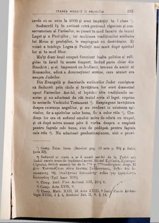 STAREA MOBAlX SI RBLlGldâA 255
crede că se urca la 6000 şi eraţi împărţiţi în 7 clase ’).
Saduceil 2), in antitesă câtră pretinsul rigorism şi con­
servatorism al Fariseilor, se ţineaţi în mod fanatic de textul
Legel şi a Profeţilor; Iar mulţimea tradiţiunilor atribuite
lui Moise şi profeţilor, le respingeaţi cu desăvârşire. El
voiati a înţelege Legea şi Profeţii mal mult după spiritul
lor şi în mod liber.
Mulţi dintr'ânşil ocupai! funcţiuni înalte politice şi reli­
giose în Israil în aceste timpuri, făcând parte chiar din
Şinodriti.; şi el, împreună cu Irodianil, treceau de amici al
Romanilor, adică a dominaţiunel streine, care alunei era
asupra Judeilor.
Din Evangelil şi descrierile scriitorilor Judel cun6ştem
că Saduceil prin ideile şi învăţătura lor eraii diametral
opuşi Fariseilor. Ast-fel, el lepădau tdte tradiţiunile ne­
scrise şi nu admiteati de cât textul scris al legel, cuprins
în scrierile Vechiului Testament ®). Respingeau învăţătura
despre existenţa angelilor, şi nu credeaţi în existenţa spi­
ritelor, fie a spiritelor celor bune, fie a celor râie *). Cre­
dinţa lor era că sufletul omului m6re de odată cu trupul,
şi că după m<5rte numai p<5te fi vorba despre o resplată
pentru faptele cele bune, s’ati de pedăpsă, pentru faptele
cele răle 8). Nu admiteati predestinaţiunea, nici o provi-
1) Comp. Talm. Ieros. (Berahot pag. 13 sota p. 20) şi Babil.
(sota 22).
*) Saduceil se crede a se fi numit ast-fel de la Ţadok sau
Sadok carele trece de fondatorul sectei. Sântul Epifaniu, Episcopul
Ciprului, derivă numele lor de la p”*s şt p?'TŞ==dreptate, drept. El
jtae: Έπονομάζουσι συτ.οί εαυτούς Σαδδουκάιους, οηθεν άπό δι­
καιοσύνης της έπικλήσεως όρμωαενης· σεδεκ γάρ έραηνέυεται
δικαιοσύνη (Epif. haer. XIV).
*) Comp. Iosif. Flav. Archeol. XIII, 10 § 6. s*''
*) Comp. Acta XXIII, 8. ■ /
Comp. Math. XXII, 33. Acta XXIII, 8 Iosil/Flavie Archeo-
logia XVIII, 1 §. 4, Resbelul Jud. II, 8, § 14. /
/
 