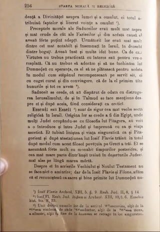 256 s t a r e a M o ra lă si rb lig io s ă
denţă a Divinităţel asupra lumel şi a omului, ci totul a-
tribuiaâ faptelor şi liberei voinţe a omului J).
Preceptele morale ale Saduceilor erau mult mai aspre
şi mal crude de cât ale Fariseilor ţi din acăstă causâ e*
aveatt f6rte puţini adepţi. Următorii lor erail mal mult
dintre cel mal notabili şi însemnaţi în Israil, în deosebi
dintre bogaţi. Aveaţi însă şi multe idei bune. Ca de ex.:
Virtutea nu trebue practicată cu înteres sail pentru vre-o
resplată. Că nu trebue s& adorăm şi să ne închinăm lui
Dumne^eU cu speranţa, ca el să ne plătească pentru acesta
in modul cum stăpânul recompensează pe servil săi, ci
cu cuget curat şi din convingere, că de la el primim t6te
bunurile şi tot ce avem a).
Saduceil se crede, că ati dispărut de odată cu distruge­
rea Ierusalimului, de şi în Talmud se face menţiune des­
pre el şi după aceia, fiind consideraţi ca eretici.
£ssenil sau Esseiî 3) sunt de sigur cea mai veche sectă
religi<5s& în Israil. Origina lor se crede a fi din Egipt, unde
mulţi Judel ocupându-se cu filosofia Iul Pitagora, au voit
a o introduce şi între Judel şi împreună cu ea şi viaţa
ascetică. El lubiaâ. liniştea şi viaţa singuratică ca şi Pita-
gorienl şi după atestaţiunea Iul Iosif Flavie trăiau în totul
după modul cum acest filosof povăţuia pe Greci a trăi. El se
aseamănă f<5rte mult cu monahii timpurilor posteridre, şi
cea mai mare parte dintr’ânşil trăiaâ în deşerturile Judeei,
mai ales pe lângă marea m6rtă.
Despre el în scrierile Vechiului şi Noului Testament nu
se facenici o amintire; dar de la Iosif Flavie şi Filone, aflăm
că el recunoşteai! ca sacre şi bine primite Iul Dumnezeii nu-
’) Iosif Flavie Archeol. XIII, 5. §. 9. Resb. Jud. II, 8, § 14.
*) îueifJFl. Resb. Jud. ibidem ei ÂreheoJ. XIII, 10,§.6. Eusebiu
hist. bis. 11*23.
*) Unii derivă numele lor de la sericul ^•"issscuvios, alţii de la
XDX=a vindeci de unde ''3x=doctor, alţii de la ”βγϊ—a tăcea,
a sihastri, alţii rfa fine de la hasa=a se retrage în loc singuratec.
 