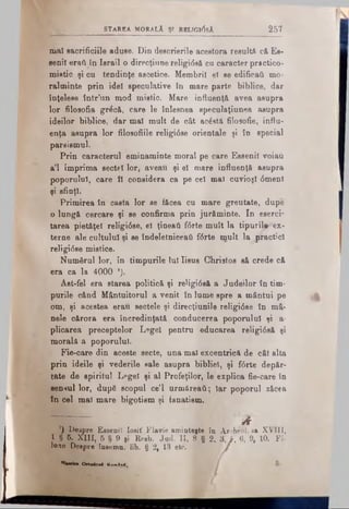 STAREA MORĂLÂ ŞI RELTG10SĂ â 5 7
mal sacrificiile aduse. Din descrierile acestora resultă c&Es-
senil eraft în Israii o direcţiune religidsă cu caracter practico-
mistic şi cu tendinţe ascetice. Membrii el se edificaţi mo-
ralminte prin idei speculative în mare parte biblice, dar
înţelese într’un mod mistic. Mare influenţă avea asupra
lor filosofia grăcă, care le înlesnea speculaţiunea asupra
ideilor biblice, dar mal mult de cât acăstă filosofic, influ­
enţa asupra lor filosofiile religidse orientale şi în special
pareismul.
Prin caracterul eminaminte moral pe care Essenil voiau
a’l imprima sectei lor; aveau şi el mare influenţă asupra
poporului, care îl considera ca pe cel mal cuvioşl dmenl
şi sfinţi.
Primirea în casta lor se făcea cu mare greutate, dupe
0 lungă cercare şi se confirma prin jurăminte. In eserci-
tarea pietăţel religidse, el ţineaţi fdrte mult la tipuril^- ex-
terne ale cultului şi se îndeletniceaţi f6rte mult la practici
religidse mistice.
Numărul lor, în timpurile lui Iisus Christos s& crede c&
era ca la 4000 *).
Ast-fel era starea politică şi reHgidsă a Judeilor în tim­
purile când Mântuitorul a venit în lume spre a mântui pe
om, şi acestea erau sectele şi direcţiunile religidse în mâ-
nele cărora era încredinţată conducerea poporului şi a-
plicarea preceptelor Legeî pentru educarea religidsă şi
morală a poporului.
Fie-care din aceste secte, una mal excentrică de cât alta
prin ideile şi vederile sale asupra bibliei, şi fdrte depăr­
tate de spiritul Legeî şi al Profeţilor, le explica fie-care în
sensul lor, după scopul ce’l urmăreaţi; iar poporul zăcea
în cel mal mare bigotism şi fanatism.
I ■
’) Despre Essenil Iosif Flavie amintejte
1 § 5. X III, 5 § 9 şi Reeb. Jad. II, 8 §
lone Despre însemn, lib. § 2f 13 etc. Ί
" W e t O rto d o il Unw în l
λîn Archeol. sa XVIII,
2, 3. f . 6, 9, 10. Fi-
 