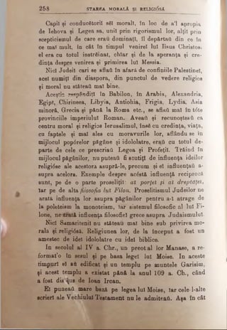 2 5 8 STA REA MORALĂ ŞI REL1GI0SÂ
Capii şi conducătorii să! moral!, in loc de a’l apropia
de Iehova şi Legea sa, uni! prin rigorismul lor, alţii prin
scepticismul de care erau dominaţi, îl depărtai! din ce Sn
ce ma! mult, in cât în timpul venirel lui Iisus Christos,
el era cu totul înstrăinat, chiar şi de la speranţa şi cre­
dinţa despre venirea şi primirea Iul Messia.
Nidi Judeil cari se aflaţi in afară de confiniile Palestine!,
acel numiţi din diaspora, din punctul de vedere religios
şi moral nu st&teati mal bine.
Aceştia re°pândiţl în Babilon, în Arabia, Alexandria,
Egipt, Chirineea, Libyia, Antiohia, Frigia, Lydia, Asia
minori, Grecia şi pănă la Roma etc., se aflaţi mal în t<5te
provinciile imperiului Roman. Aveaţi şi recunoşteati ca
centru moral şi religios Ierusalimul, însă cu credinţa, viaţa,
cu faptele şi mal ales cu moravurile lor, aflându se în
mijlocul pop0relor păgâne şi idololatre, eraţi cu totul de­
parte de cele ce prescriati Legea şi Profeţi!. Trăind în
mijlocul păgânilor, nu puteati fi scutiţi de influenţa ideilor
religi6se ale acestora asupră-le, precum şi el influenţaţi a-
supra acelora. Exemple despre acăstă influenţă reciprocă
sunt, pe de o parte proseliţil: aî porţei şi al dreptdţeî,
Iar pe de alta filosofia lut Filon. Proselitismul Judeilor ne
arată influenţa lor asupra păgânilor pentru a-î atrage de
la poleteism la monoteism, Iar sistemul filosofic al lui Fi-
lone, ne erată influenţa filosofiel grece asupra Judaismulul.
Nici Samaritenii nu stăteau mal bine sub privirea mo­
rala şi religi<5să. Religiunea lor, de la început a fost un
amestec de idei idololatre cu idei biblice.
In secolul al IV a. Chr., nn preot al lor Manase, a re­
format’o în sesul şi pe basa legel lui Moise. In aceste
timpuri el a&edificat şi un templu pe muntele Garisim,
şi acest templu a existat pănă la anul 109 a. Ch., când
a fost die ţus de loan Ircan.
El puneaâ mare bază pe legea lui Moise, Iar cele-1·alte
scrieri ale Vechiului Testament nu le admiteati. Aşa încât
 