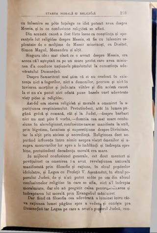 STAREA MORALA SI RELIGltfsÂ 2 5 9
ou înlesnire se p6te înţelege ce idei puteaft avea despre
Messia, şi în ce oonfusiune religtâsă se aflaţi.
Din această causă a fost f0rte lesne ca conştiinţa ţi spe­
ranţele lu! religidse despre Messia, să fie cu înlesnire ee-
ploatate de o mulţime de Messil mincinoşi, ca Dositei,
Simon Magul, Menandrn şi alţii.
Singura idea mal clară ce o aveaţi despre Messia, era
aceea că’] aşteptat! ca pe un mare profet care avea misiu­
nea d’a conduce naţiunete pământului la cunoştinţa ade­
văratului Dumne^eti.
Despre Samaritenl mal ştim că el nu credeaţi în exis­
tenţa nici a îngerilor, nici a demonilor, precum şi nici in
învierea morţilor şi judecata viit<5re şi din acostă causă
la el nu s’a putut nici odată pune basele unei adevărate
vieţi pi6ee şi religi<5se.
Ast-fel era starea religidsă şi morală a omenirel la a-
pariţiunea creştinismului. Pretutindeni, atât în lumea pă­
gână grâcă şi romană, cât şi la Judei,— despre barbari
nici nu mal p0te fi vorbă,—domnia cea mal mare confu-
siune în alereligiunel, coufusiune care se manifesta la unii,
prin bigotism, fanatism şi superstiţiune despre Divinitate,
Iar la alţii prin ateism şi necredinţă. ReHginnea deci ne­
putând influenţa întru nimic asupra vieţel dmenilor şi a-
supra moravurilor lor spre a le îmblânzi şi îndrepta spre
bine, pretutindeni decadenţa morală era mare.
In mijlocul confusiunel generale, cel doul mentori şi
povăţuitorl ce omenirea l-a avut, revelaţiunea naturală
manifestată prin filosofic şi raţiune, în sînul pop0relor
idololatre, şi Legea cu Profeţii V. Aşezământ, în stnul po­
porului Judeu, de şi n’aâ putut sc6te pe om din abisul
confusiunelor religi6se în care se afla, nici a’l îndrepta
moralminte, dar ele ati pregătit calea pentru^ iuicarea şi
îndreptarea Iul morală prin Evangeliul mâniuirei.
Dar fiind că filosofia cea adevârâtă a luminat întru cât­
va raţiunea lumei păgâne spre a vedea» şi cun<5şte pre
Dumnezeii Iar Legea pe care a avut’o prcaorul Judeti, con-
 