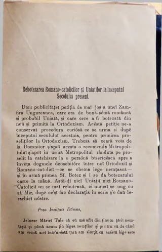 Rebotezarea Rom ano-catolicilor şi U niaţilor laincep atn l
Secolului present.
Dâra publicităţei petiţia de mat jos a unei Zam­
fira Ungureanca, care era de bttnă-semă româncă
şi probabil Uniată, şi care cere a fi botezată din
noii şi primită la Ortodoxism. Acestă petiţie ne-a
conservat procedura curi<Ssă oe se urma şi după
începutul secuiului acestuia, pentru primirea pro-
seliţilor la Ortodoxism· Trebuia să ceară v o i a de
la Domnitor ş'apoî acesta o recomenda Mttropoli-
tuluî ş’apoî în urmă Metropolitul rânduia pe pro-
selit la catehisare la o pers<5nă bisericescă spre a
învăţa dogmele deosebit<5re între noi Ortodoxii şi
Romano-catolici-—ce se chema lege nemţască —
şi în urmă primea Sf. Botez şi i se da botezatului
carte la mână. Astă-<Jt nici Uniaţii nici Romano-
''Catolicii nu se mai rebotează, ci numai se ung cu
sf. Mir, după ce’şî fac declaraţia în scris ş’o dati Ie­
rarhiei n<5stre.
Prea Inalţate D6mne,
Jeluesc Măriei Tale că θΰ mă afla din ţinutu ţării nem­
ţeşti tji pănă acum ţiti lăgea nemţilor şi pt ntru e&de când
am venit aici într’ar&tă ţară am simţit că acostă lege este
 