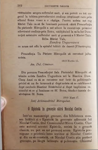 2 6 2
vătfimăt0re asupra sufletului meii, şi am pornit cu tot cu­
getul la Iubirea pravoslavnici credinţe creştineşti care prin
sfântul Botez voeso a o câştiga. Pentru acesta me rog
Măriei Tale ca s& fie luminată poruncă cătră Preaosfinţia
Sa părintele Mitropolit a mă aduce la cunoştinţa primire!
adevăratei credinţe prin Botez, nădăjduind la mila lui Dum-
ηθ4βύ mântuire sufletului med şi pomană a fi Măriei Tale.
R6ba Măriei Tale,
Zamfira Ungureanca
ce acum mă aflu la spitalul Iubirii de 0menl (Filantropia).
Preaosfinţia Ta Părinte Mitropolit să cercetezi jalba
acăsta.
1819 Martie 11.
Am. Duh Căminar.
Din porunca Preaosfinţiel Sale Părintelui Mitropolit să
trimite acesta Zamfira Ungurănca aci la Biserica Dum.
Ciauş Âmzi ca să se cerceteze mal întâi de politiceştile
pricini să nu fie încurcată şi după acăsta să se cafeliisască
după can6nele Bieericel Răsăritului şi după împlinirea ca­
nonului să se şi lumineze cu Sf. Botez, dându-I înscris de­
săvârşirea Sf. Botez.
1819 Mart 17.
Iosif Arhimandritul Mitropoliei.
0 Epistolă in greceşte cătră Neculai Costin.
Intr un manuscript grecesc, din biblioteca mea,
am întâlnit şi o Epistolă în greceşte adresată Iul
Nicolaî Costin, filul CronicaruluiMiron Costin. Cine
este autorul acestei Epistole, scrisă în o greacă
clasică, nu pot să mfc pronunţ acum. Epistola pre­
supune o prietenie între scriitor şi Nicolaî Costin
şi din ea să constată, că Nicolaî Costin ştia perfect
greceşte, pe lângă latineşte şi poloneşte. Obiectul
 