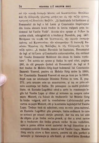 2 4 SCR1ERBA LI)! MBLBTI· SIRIG
καί τήν νομικήν έπιτομήν Afovtc; και Κωνσταντίνου Βασιλέων
τής έλληνικής γλώττης μετήνε-,-κεν είς τήν πεζήν φράσιν,
προτροπή του Βασιλείου Βοεβόξα. „Şi Institutele Iul Iustinian şi
Resumatul de legi a Iul Leon şi Constantin împăraţilor
din limba elenică le-aii tradus în limba vulgară, prin în­
demnul Iul Vasilie Vodă". Acesta nl-ο spune şi Ζαβιρα în
cartea citată, adaugând că a tradus şi Nuvelele, pag. 4?47:
Μετέφρασε τάς νεαρας του ’Ιουστινιανού, τήν νομικήν έπιτομήν
Αεόντος καί Κωνσταντίνου των αύτοκρατόρων δΐ έπιταγής Βα­
σιλείου Ήγεμόνος τής Μολοαβίας έκ τής Ελληνικής είς τήν
πεζήν φοάσιν. ,,Α tradus Nuvelele Iul Iustinian, Resumatul
de legi al Iul Leon şi Constantin autocratorilor, din ordinul
Iul Vasilie Domnului Moldovei din elenă în limba vorbi-
t6re“. Tot acesta ne spune şi Satha în opul citat, pagina
260, de cât greşeşte picând că Resumatul de legi ar fi
fost tradus de Meletie Sirig după îndemnul iul Constantin
Basarab Voevod, pentru că Meletie Sirig m0re la 1664,
Iar Constantin Basarab Voevod să sue pe tron pe la 1689,
după cum ne istoriseşte Dionisie Fotino în tom. Π, pag.
271; prin urmare este un anacronism, şi nu se p6te ad­
mite socotinţa luî Satha. Εϋ presupun cu multă probabi­
litate, că Eustatie Logofătul când a scris în româneşte le­
gile Iul Vasilie Lupu şi chiar şi scrierea sa asupra celor
şapte Misteriî, s’a folosit de traducerile Iul Meletie Sirig
In limba vulgară, atât la combaterea Calvinismulul prin
cartea sa şapte Misteriî, cât şi la scrierea legislaţiei luî Vasilie
Lupu. Trebue însă să admitem, ceea ce este prea natural,
că Eustatie Logofătul ştia greceşte, limba ordinară în care
se scrieati pe atunci cărţile greceşti, dar nu era tot atât
de stăpân şi pe limba veche greacă, şi dar a avut nevoe
de o traducere din limba greacă veche în cea vorbit6re,
spre a putea utilisa acest material de legi bizantine şi a
compune codicile Român, numit al Iul Vasilie Lupu. Meletie
Sirig era în stare a face acesta, pentru că ştia perfect şi
latineşte şi italieneşte şi alte limbi, şi stând între Români
 