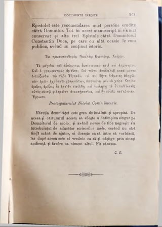DOCUMENTE INEDITE 2 6 3
Epjstoleî este recomendarea uneî pers(5ne erudite
cătră Domnitor. Tot în acest manuscript ni s’a mal
conservat şi alte treî Epistole cătră Domnitorul
Constantin Duca, pe care cu altă ocasie le vom
publica, având un conţinut istoric.
Τω πρωτοσπαθαρίω Νικολάφ Κωστίνψ. Χαίρειν.
Ti μέγεθος του άζιώματος δυσέντευκτόν εστί κα'ι άπρόσητον.
Και ό γραμματικός άρ'ουτος διά τούτο άποδειλια κατά μόνας
έντευξεσθαι τφ τήδε Ήγεμόνι και σοϋ δητα δεόμενος οδηγών
των έμών έχρήσατο γραμμάτων, άιτουμένω μέν ού χεϊρα 6οηθον
ορεξον, ορέξεις δε έστ'άν είσελθη και δμιλήστ) χδ δ'έπειθ’ίκανδς
αίίτος εάυτφ-«ριληκοϊαν άνακτήσασθαι, και ήν ούδεΐς ποτ'εύνοιαν.
Έρρωσο.
Protospatarului Nicolai Costin bucurie.
Măreţia demnitftţel este grea de întâlnit şi apropiat. De
aceea şi cărturarul acesta să sfieşte a întimpina singur pe
Domnitorul de acolo; şi având nevoe de tine negreşit s’a
întrebuinţat de aducător scrisorilor mele, cerând nu să~l
tindî mână de ajutor, ci doreşte ca sâ intre sâ vorbăscă,
îar după aceea este el vrednic ca să-şl câştige prin sineşl
audienţă şi fav6re ca nimeni altul. Fii sănătos.
C. E.
 