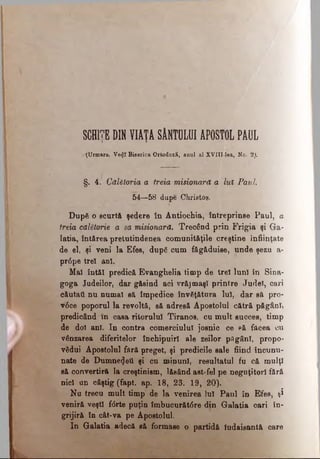 SCHITE DIN VIATĂ SÂNTOLUI APOSTOL PAULT i
.--(Urmare. Ve<jî Biserica Ortodoxă, anul al XVIII-lea, No. 2j.
§. 4. Călătoria a treia misionară a lut Paul.
54—58 dupe Christos.
După o scurtă şedere în Antiochia, întreprinse Paul, a
treia călătorie a sa misionară. Trecând prin Frigia şi Ga­
latia, întărea preiutindenea comunităţile creştine înfiinţate
de el, şi veni la Efes, după cum făgăduise, unde şezu a-
pr6pe trei ani.
Mal întăl predică Evanghelia timp de trei luni în Sina­
goga Judeilor, dar găsind aci vrăjmaşi printre Judel, cari
căutati nu numai să împedice învăţătura lui, dar să pro-
v6ce poporul la revoltă, să adresă Apostolul cătră păgâni,
predicând în casa rilorulul Tiranos, cu mult succes, timp
de doi ani. In contra comerciulul josnic ce Pă făcea cu
vânzarea diferitelor închipuiri ale zeilor păgâni, propo­
vădui Apostolul fără preget, şi predicile sale fiind încunu­
nate de Dumnezeii şi cn minuni, resultatul fu că mulţi
să convertiră la creştinism, lăsând ast-fel pe neguţitorl fără
nid an câştig (fapt. ap. 18, 23. 19, 20).
Nu trecu mult timp de la venirea lui Paul în Efes, şi
veniră veşti f<5rte puţin îmbucurătâre din Galatia cari în­
grijiră în cât-va pe Apostolul.
In Galatia adecă să formase o partidă ludaisantă care
 