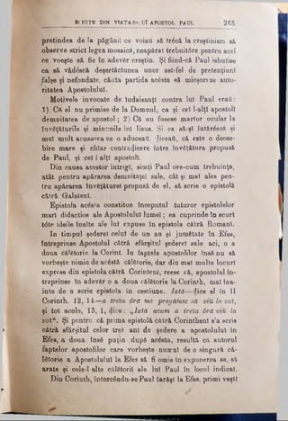 βί.Η ΙΤΕ DIN VIATA S-LUf APOSTOL PAUL 2(55
pretindea de la păgânii ce voiau să tră'că la creştinism să
observe strict legea mosaics, neapărat trebuit6re pentru acel
ne voeşte să fie în adevăr creştin. Şi fiind-că Paul isbutise
ca să văd^scă deşertăciunea unor ast-fel de pretenţiunî
falşe şi nefondate, căuta partida acesta să micşoreze auto­
ritatea Apostolului.
Motivele invocate de ludaisanţ! contra lui Paul eraă:
1) Că el nu primise de la Domnul, ca şi ceî-l-alţl apostoli
demnitatea de apostol; 2) Că nu fusese martor ocular la
învăţăturile şi minunile lui Iisus. Şi ca să-şl întărăscă şi
mal mult acusarea ce o aduceaţi, diceaă, că este o deose­
bire mare şi chiar contra^cere între învăţătura propusă
de Paul, şi cel 1alţi apostoli.
Din causa acestor intrigi, simţi Paul ore-cum trebuinţa,
atât pentru apărarea demnităţel sale, cât şi mal ales pen­
tru apărarea înveţăturel propusă de el, eă scrie o epistolă
cătră Galatenl.
Epistola acesta constitue începutul tuturor epistolelor
mari didactice ale Apostolului lumel; ea cuprinde în scnrt
t<5te ideile înalte ale lui expuse în epistola cătră Romani.
In timpul şederel celui de un an şi jumătate în Efes,
întreprinse Apostolul cătră sfârşitul şederel sale aci, o a
doua călătorie la Corint. In faptele apostolilor însă nu să
vorbeşte nimic de acăstă călătorie, dar din mal multe locuri
exprese din epistola cătră Corintenl, reese că, apostolul în­
treprinse în adevăr o a doua călătorie la Corinth, mal îna­
inte de a scrie epistola în cestiune. lată—dice el în II
Corinth. 12, 14—a treia 6ră mi pregătesc să w&lavot,
şi tot acolo, 13, 1, cjiee: „lată acum a ireîa 6rd mă la
voîu. Şi pentru că prima epistolă cătră CorinthenI s’a scris
cătră sfârşitul celor trei ani de şedere a apostolului în
Efes, a doua însă puţin după acăsta, resultă că autorul
faptelor apostolilor care vorbeşte numai de o singură că­
lătorie a Apostolului la Efes să fi omis în expunerea sa, să
arate şi cele-l alte călătorii ale lui Paul în locnl indicat.
Din Corinth, întorcându-sePaul Iarăşi la Efes, primi veşti
 