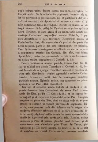 2 6 6 SCHIŢE DIN VIAŢA
puţin înbucurătdre, despre starea comunit&ţel creştine în­
fiinţaţii acolo. De la obiceiurile păgâneşti, imorale, ale ce­
lor ce petreceatt tn acdstăcetate, nu să părăsiseră definitiv
nici cel convertiţi de Apostolul, şi anume un t8n€r al a-
celel comunităţi trăia tn relaţiunl inceste cu mama sa vi­
tregă. Acăsta, dădu prilej lui Pani aă scrie prima epistolă
cătră Corinteni, tn care atacă el cu multă tărie aceste ne­
cuviinţe. Corintbenil respundând acestei Epistole, li pu­
seră Apostolului şi alte întrebări. Respunsul acesta al
Corinthenilor însă, din nenorocire e’a perdut, dar parte din
acest respuns, parte şi din alte informaţiunl ce primise,
Paul tşl formase convingerea sa adâncă de starea morală
a comunităţel creştine din Corinth. Mal ales, răni inima
Apostolului, vestea de numerdsele partide ce să formaseră
în acdstă tSnâră comunitate (I Corinth. 1, 12).
Pentru înlăturarea acestor partide, trimise Paul din fi­
fes, pe Iubitul βδύ ucenic Timotheitf (I Corinth. 4, 7), dar
mal Înainte de a ajunge Timothel aci—căci trebuia să
trdcă prin Macedonia—trimise Apostolul o scris<5re Corin-
thenilor, în care cu multă tărie de convingere, combate
partidele acestea. Epistola acâsta, este cunoscută ca prima
epistolă a Iul Paul cătră Corinthenl.
Negreşit că scrisdrea acdsta trebuia să producă o im­
presie dre-care între Corinthenl, de aceea Paul trimise
acolo din Efes, pe Tit (H Cor. 12, 18), ca să capete in*
formaţiuni şi eă raporteze Apostolului,—Iar Paul însuşi să
pregătea să plece din Efes, când de odată vede că să pre­
găteşte în contră-l un tumult provocat de argintarul Di­
mitrie, care perduse mult din foldeele ce le trăgea din
vânzarea obiectelor fabricate de el şi care representa di­
ferite zeităţi păgâneşt!—tdte aceste în urma succesului do­
bândit de Apostolul prin cuvântările sale. Revolta acâsta
impedică pe Paul să urmeze planului ce-şl făcuse; şi de
aceea trecu spre Macedonia prin Troas. In Troas, găsi
Apostolul pe Tit care’l aştepta de mult, şi de la el află
că scrisdrea sa trimisă Corinthenilor, avusese resultate
 