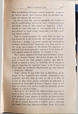 SfcNTULUI APOSTOL PAUL 267
f6rte Batiefăc6t(5re. Dispreţul tuturor creştinilor, acoperise
pe tănârul imoral, carele pătruns fiind de greutatea sar·
cinei sale imorale, îşi cere ertare.
Cu t<5ie acestea însă, partida judaisândă din Corinth nu
luă în consîderaţiune epistola Iul Paul, ci îndărjindu-se şi
mal mult, căuta a'l face suspect pe Apostolul. „Paul—
diceaii el,— este fftrte slab, în convingerile sale, şi de şi
prin scrisori să arată violent, totuşi când e de faţă e mult
mal slab şi ertător“:
Faţă cu aceste apucături răle, cretju Paul de bine, ca
mal înainte de a veni la Corinth, să le mal scrie Corinte-
nilor încă o scrisdre,—şi acostă scris0re este cunoscută în
catalogul cărţilor Noului Testament, ca a doua epistolă a
Iul; şi pe care a scris’o în Macedonia. Tit împreună cu
alţi doul fraţi dintre care unul, pare se a fi fost Luca, du­
seră epistola acesta la Corinth (11 Corinth. 8, 16).
Dacă prima epistolă a Iul Paul cătră Corinthenl ne pre-
sintă un deosebit interes, căci ne face să ştim cât de bo­
gată în haruri era viaţa primilor creştini, apoi fără în­
doială şi epistola a doua, /ne dovedeşte cât de energic şi
plin de demnitate era Apostolul lumei, şi cât de gelos era
el tot odată de învăţătura Mântuitorului pe care voiau să
o denatureze vrăjmaşii.
Dupe o şedere de mal multe luni în Macedonia să în­
dreptă in fine Apostolul spre Corinth, remănend in îm­
prejurimi trei luni. Deja pe când se afla el în Efes, îşi
făcuse un plan mare, pentru activitatea sa misionară, şi
anume să se ducă pănă la Roma şi Spania, după ce mal
întăl va colecta ceva pentru săracii din Ierusalim pe care
colectă să o ducă el însuşi.
Dorinţa lui să şi împlini. In adevăr colecta proectată de
el să şi făcu, dar în acest timp dorinţa de a vedea Roma
şi în mijlocul lumei păgâne să predice pe Dumnezeul cel
viâ, se aprinse din nou în el, însă nu putea de o cam-dată
de cât să trimită Romanilor o scris0re prin o diaconiţă
ou numele Ftibe care călătorea la Roma (Rom. 16, 1), care
 