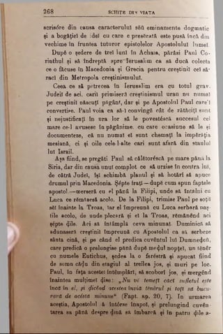 2 6 8 SC H IŢB D 1S VIA TA
8cris6re din causa caracterului βδύ eminamente dogmatic
şi a bogăţiei de ide) ou care e presărată este pusă încă din
veohime în fruntea tuturor epistolelor Apostolului lumel.
Dup6 o şedere de trei lunî în Achaia, părăsi Paul Co-
rintbul şi s& îndreptă spre'Ierusalim ca să ducă colecta
ce o f&cuse în Macedonia şi Grecia pentru creştinii cel să*
raci din Metropola creştinismului.
Ceea ce să petrecea în Ierusalim era cu totul grav.
Judeil de aci. carii primiseră creştinismul urau nu numai
pe creştinii născuţi păgânî, dar şi pe Apostolul Paul care’I
convertise. Paiil voia ~ca să-I convingă oât de rătăciţi sunt
şi nejustificaţi în ura lor să le povestâecă succesul cel
mare ce-1 avusese îu păgânime, cu care oeasiune să le şi
documenteze, că nu numai el sunt chemaţi la împărăţia
mesiană, ci şi oile cele·l-alte cari sunt afară din staulul
lui Israil.
Aşa fiind, se pregăti Paul să căl£tor£scă pe mare pănă la
Siria, dar din causa unul complot ce să urzise în contra lui,
de cătră Judel, îşi schimbă planul şi să hotărî să apuce
drumul prin Macedonia. Şăpte fraţi—dup6 cum spun faptele
apostol.—merseră cu el pănâ la Fiiipi, unde să întâlni cu
Luca ce rSmSBesă acolo. De la Filipi, trimise Paul pe soţii
sâl înainte la Troas, iar el împreună cu Luca serbară naş·
tile acolo, de unde plecară şi el la Troas, rgmănend aci
şâpte φΐθ. Aci să întâmplă ceva minunat. Duminică să
adunaseră creştinii împreună cu Apostolul ca să serbeze
sânta cină, şi pe când el predica cuvântul lui Duinneiţeil,
care predică o prelungise pftnă dupS me<Jul nopţel, un tănâr
cu numele Eutichus, şedea la o ferâetră şi apucat fiind
de somn că$u din etagiul al treilea jos, şi muri pe loc.
Paul, în faţa acestei întâmplări, să scoborî jos, şi mergând
înaintea mulţimel <jlae: „Nu vă temeţi căci sufletul este
încă în el, şi picând acesteaînvia tănSrul şi toţi sa bucu­
rară de acSsta minune11 (Fapt. ap. 20, 7). In urmarea
aceştia, Apostolul ;ă întârse înapoi, şi prelungind cuvân­
tarea sa pănă deepre diuă să îmbarcă şi în patru φΐβ a*
 