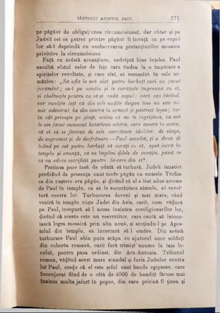SÂNTULUI APOSTOL PAUL 271
pe păgâol de obligaţiunea circumcisiunel, dar chiar şi pe
Judeil cel ce petrec printre păgânî ÎI învaţă ca pe copiii
lor să-I deprindă cu neobaervarea pretenţiunilor mosaics
privit6re la circumcisiune
Faţă cu acέstă acusaţiune, nedrăptă bine înţeles. Paul
ascultă sfatul celor de faţa care tindea la o împficare a
spiritelor revoltate, şi care sfat, să resum£zft în cele ur-
măt0re: „Să află la noi aici patru barbaţl cari αΰ făcut
jurământ; ia-l pe aceştia fi te cwrăţeşte împreună cu el,
fi cheltueştepentru ca să şl radă capul; căci aţa făcând,
vor cunâşte toţi că din cele autfite despre tine nu este ni­
mic adevărat, ba din contră tu urmezi fi păstrezi legea; Iar
în cât priveşte pe ginţi, acesta să nu te îngrijiscă, că noi
le-amfăcut cunoscut hotărîrea ndstră, care consta în aceea,
că el să se feriscă de cele sacrificate idolilor, de sânge,
de sugrumat fi de desfrânare.—Paul ascultă, fi a doua qi
luândpe cel patru bărbaţi să curăţi cu el, apoi intră în
templu fi anunţă, că va împlini (filele de curăţie, pănă ce
să va aduce sacrificii pentru fie-caredin elu.
Pretinsa pace însă, de odată să turbură. Judei! fanatici
profitând de presenţa unul tenâr păgân cu numele Trofim
ce din naştere era păgân, şi (Jicend că el a fost adus anume
de Paul în templu, ca să le necurăţ&scă sântele, să revoi*
tară contra Iul. Turburarea deveni şi mal mare, când
veniră în templu nişte Jndel din Asia, carii, cum vedură
pe Paul, începură să 1 acuse înaintea coreligionarilor lor,
picând că acesta este un resvrătitor, care caută să înlocu­
iască legea moBaică prin alta nouă, şi scoţindu-l pe Apos­
tolul din templu, să încercară să 1 om6re. Din ac&tă
turburare Paul abia putu scăpa cu ajutorul unor soldaţi
din cohorta romană, carii fură trimişi"anume la faţa lo­
cului, pentru paza ordine!, din Arx-Antonia. Tribunul
roman, văzând acest mare scandal şi furia Judeilor contra
lui Paul, cre^u că el este şeful unei bande egiptene, care
înconjurat fiind de o câtă de 4000 de bandiţi făcuse mal
înainte multe jafuri în popor, din care pricină îl ţinea şi
 