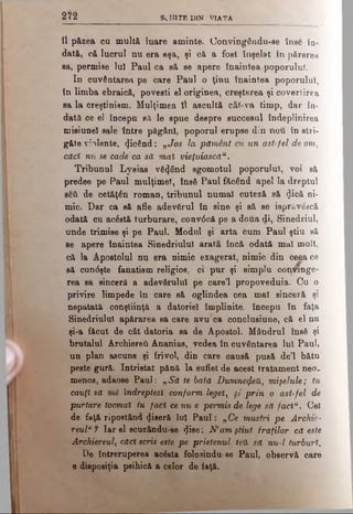 2 Ϊ 2 s c h it e d i n v ia t a
îl păzea ou mult& luare aminte. Uonvingându-se însă în­
dată, că lucrul nu era aşa, şi că, a fost înşelat în părerea
sa, permise lui Paul ca să se apere înaintea poporuluT.
In cuvântarea pe care Paul o ţinu înaintea poporului,
în limba ebraică, povesti el originea, creşterea şi covertirea
sa la creştinism. Mulţimea îl ascultă cât-va timp, dar în­
dată oe el începn eă le spue despre succesul îndeplinirea
misiune! sale între păgâni, poporul erupse din ηοΰ în stri­
găte violente, picând: „Jos la pământ cu un ast-fel de om,
căci nu se cade ca să maî vieţuiască11.
Tribunul Lysias vânând sgomotul poporului, voi să
predee pe Paul mulţime!, însă Paul făcând apel la dreptul
şed de cetăţăn roman, tribunul numai cuteză să <Jică ni­
mic. Dar ca să afle adevărul în sine şi să se isprâvăscă
odată cu acăstă turburare, conv<5că pe a doua di, Sinedriul,
unde trimise şi pe Paul. Modul şi arta Cum Paul ştiu să
se apere înaintea Sinedriulul arată încă odată mal mult,
că la Apostolul nu era nimic exagerat, nimic din ceea ce
să cun<5şte fanatism religios, ci pur şi simplu conjnnge-
rea sa sinceră a adevărului pe care’l propoveduia. Cu o
privire limpede în care să oglindea cea mal sinceră şi
nepatată conştiinţă a datoriei împlinite, începu în faţa
Sinedriulul apărarea sa care avu’ca conclusiune, că el nu
şi-a făcut de cât datoria sa de Apostol. Mândrul însă şi
brutalul Archiereti Ananias, vedea în cuvântarea lui Paul,
un plan ascuns şi frivol, din care causă pusă de’l bătu
peste gură. întristat pănă la suflet de acest tratament neo.
menos, adaose Paul: „Să te bata Dwmne$eft,} mişelule; tu
cauţi să m& îndreptezi conform legeî, şi prin o ast-fel de
purtare tocmai tu faci cenu e permis de lege să facîu. Cel
de faţă ripostând ^iseră lui Paul: „Ce mustri pe Archie-
reul*? Iar el scuzându-se <Jise: Ν’amştiut fraţilor că este
Archiereul, căd scris este pe prietenul ten să nu-l turburi.
De întreruperea aoăsta folo3indu-se Paul, observă care
e dieposiţia psihică a celor de iaţă.
 