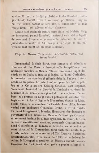 COTRA CALVINILOR ŞI A SUÎ CIRIL LUCARIS 25
mal mult timp a învăţat probabil şi limba Română. Satha
şi ceî-l-alţî literaţi Greci îl recunosc pe Meletie Sirig ca
cel maî erudit bărbat al secuiului, şi cunoscător de mal
multe limbî—και είδήμων πολλών γλωσσών.
Aceste sînt cuvintele pentru care viaţa luî Meletie Sirig
ne înteresază pe noî Românii, pentru că este strâns legată
de cele maî însemnate evenemente petrecute la noî în
jumătatea secuiului al XVII-lea şi â participat la ele, pe­
trecând mal mulţî anî în laşul Moldovei
Viaţa lut Meletie Sirig scrisă de^Dosiieîu Patriarhul
Ierusalimului.
Ieromonahul Meletie Sirig, este săm ânţa şi odraslă a
Handaculul din Creta, a învăţat şc61a începăt<5re şi cu­
noştinţele enciclice la Meletie Vlasto Ieromonah; apoi du-
cându-se în Italia a învăţat şi logica la Teofil Coridaleu,
Iar retorica, matematica şi ştiinţele fisice la Padova. Intor-
cându-se în patria lui este hirotonit preot la Chitiră, pen­
tru că în Creta nu era Episcop Ortodox, căcî stăpânea
Veneţienil. învăţând în Biserică la Handache cuvântul lui
Dumnezeii cu înţălepcîune şi ortodox, era spionat de un
boer, sub pretext că nu’şî rădică potcapicul seu când vor­
beşte cu el. A fost şi Egum la Monastirea situată la Lima­
nurile bune, ce se amintesc în Faptele Apostolilor, în care
venind spre închinare Generalul Cretei, a învoit fraţilor
lor ca să liturgisască în biserica MSnăstirel, dar ducându-se
guvernatorul din monastire, Meletie n’a lăsat pe Ortodox!
să servească înainte de a face aghiazmă în Biserică. Ceea
ce boerul amintit care-l urmărea, cu numele Constantin, spu­
nând Generalului, şi luându se hotărîre ca să ucidă pe
acest bărbat al lui Dumnezeii, fiind înştiinţat acesta fuge
în Alexandria, de unde vestindu-l Ciril Lucaris Patriarhul
Constantinopoluiul, vine aicea la 1630, şi avânduşî lo­
cuinţa la Hrisopigi a predicat în Biserică cuvinte morale
teologice, ba încă formând şi şe61ă a predat ştiinţl şi li­
 