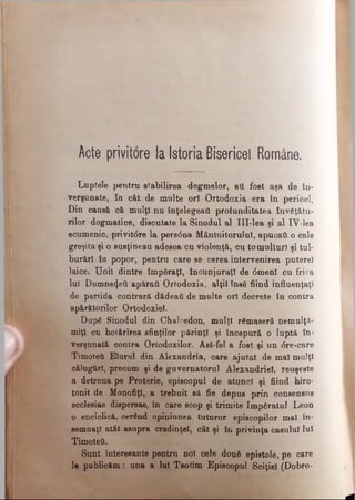 Acte privitore la Istoria Bisericei Române.
Luptele pentru stabilirea dogmelor, aii fost aşa de în­
verşunate, în cât de multe ori Ortodoxia era în pericol.
Din causă că mulţi nu înţelegeai! profunditatea învăţătu­
rilor dogmatice, discutate la Sinodul al III-lea şi al IV-lea
ecumenic, privit<5re la persdna Mântuitorului, apucaţi o cale
greşita şi o susţineau adesea cu violenţă, cu tumulturi şi tul­
burări în popor, pentru care se cerea intervenirea puterel
laice. U nii dintre împăraţi, încunjuraţl de <5menl cu frica
lui Dumnezeii apărat! Ortodoxia, alţii însă fiind influenţaţi
de partida contrară dădeaâ de multe ori decrete în contra
apărătorilor Ortodoxiei.
După Sinodul din Chaleedon, mulţi rămaseră nemulţu­
miţi cu hotărîrea sfinţilor părinţi şi începură o luptă în­
verşunată contra Ortodoxilor. Ast-fel a fost şi un dre-care
Timoteti Elurul din Alexandria, care ajutat de mal mulţi
călugări, precum şi de guvernatorul Alexandriei, reuşeşte
a detrona pe Proterie, episcopul de atunci şi fiind hiro­
tonit de Monofiţî, a trebuit să fie depus prin consensus
ecclesiae dispersae, în care scop şi trimite împăratul Leon
o enciclică, cerând opiniunea tuturor episcopilor mal în­
semnaţi atât asupra credinţei, cât şi în privinţa caşului lui
Timoteti.
Sunt Interesante pentru noi cele două epistole, pe care
le publicăm: una a lui Teofcim Episcopul Sciţiel (Dobro-
 
