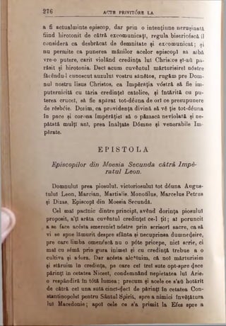 2 7 6 ACTl PRIVIT0RB LA
a fi actualminte episcop, dar prin o intenţiune neruşinată
fiind hirotonit de cătră excomunicaţi, regula bisericăscă îl
consideră ca desbrăcat de demnitate şi excornunicat; şi
nu permite ca punerea mânilor acelor episcopi sa albă
vre-o putere, carii violând credinţa Iul Christos şi-ati pă­
răsit şi hirotonia. Deci acum cuvântul mărturisirel ndstre
făcăndu-1 cunoscut auzului vostru sănătos, rugăm pre Dom­
nul nostru Iisus Christos, ca împărăţia vdstră să fie îm­
puternicită cu tăria credinţei catolice, şi întărită cu pu­
terea crucel, să fie apărat tot-dăuna de oii ce presupunere
de răsbdie. Dorim, ca providenţa divină să vă ţie tot-dăuna
în pace şi corona împărăţiei să o păzască neviolată şi ne­
pătată mulţi ani, prea înălţate D6mne şi venerabile îm­
părate.
E P I S T O L A
Episcopilor din Moesia Secunda cătră Împă­
ratul Leon.
Domnului prea piosului, victoriosului tot dăuna Augus­
tului Leon, Marcian, Martialis, Monotilus, Marcelus Petrus
şi Dizas, Episcopi din Moesia Secundă.
Cel mal paclnic dintre principi, având dorinţa piosului
propoait, a’ţl arăta cuvântul credinţei ce-1 ţii; al poruncit
a ae face acăata smereniei ndstre prin acrişori sacre, ca să
vi ee apue lămurit despre sfânta şi necuprinsa dumnezeire,
pre care limba omenoscă nu o p6te pricepe, nici scrie, ci
mal cu sămă prin gura inimel şi cu credinţă trebue a o
cultiva şi adora. Dar acăsta alcătuim, că noi mărturisim
şi stăruim în credinţa, pe care cel trei sute opt-spre <ţece
părinţi in cetatea NiceeI, condemn&nd nepietatea Iul Ariei
o reapândiră în t<5tă lumea; precum şi acele ce a’att hotărît
de cătră cel una aută cinci-<ieci de părinţi în cetatea Con-
atantinopold pentru Sântul Spirit, spre a nimici învăţătura
lui Macedonie; apoi oele ce s’a primit la Efes spre a
 