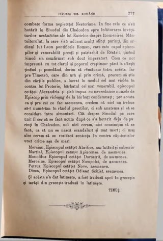 ISTORIA BIB. ROMANS 277
combate forma nepietdţe! Neetoriane. In fine cele ce s’au
hot&rît în Sinodul din Chaleedon spre înlăturarea învăţa­
turilor nesănăt6se ale lui Eutichie despre înomenirea Mân­
tuitorului, la care s’ati adunat mulţi sfinţi părinţi, din or­
dinul lui Leon pontificele Roman, care este capul episco-
pilor şi venerabilii preoţi şi patriarhii de Răsărit, ţinând
Sinod b’b comfirmat sub doul imperatorl. Ceea ce no!
împreună cu tot clerul şi poporul creştinesc pănă la sfârşit
ţinând şi posedând, dorim să rămânem întru acesta. Iar
pre Timoteâ, care din ură şi prin crimă, precum să ştie
din cărţile publice, a lucrat în modul cel mal viclân în
contra Iul Proterie, bărbatul ce! mal venerabil, episcopul
cetăţel Alexandria şi ş’afl impus cu nevrednicie numele de
Episcop prin vicleşug de la bărbaţi condemnaţl; pre acesta
ca şi pre cel ce fac asemenea, credem că nici nu trebue
să-l numărăm în rândul preoţilor, ci sub anatema şi să se
considere între simoniacl. Cât despre Sinodul pe care
uni! îl cer să se facă acum după ce s’a hotărît deja de pă­
rinţi în Chaleedon, no! nici cerem, nici consimţim să se
facă, ca să nu se nască scandaluri şi mal mari; ci mai
ales cerem să se rostăscă sentinţa în contra căpitenielor
nnel crime aşa de mari.
Mercian, Episcopulcetăţel Abritice, am întăritşi subscris*
Marţial, Episcopul cetăţel Apiacense. de asemenea.
Monofilus Episcopul cetăţel Dorostril, de asemenea.
Mercelus. Episcopul cetăţel Nicopolel, de asemenea.
Petrus, Episcopul cetăţel Nove, asemenea.
Dizza, Episcopul cetăţel Odiseei Sciţiel, asemenea.
Şi acăsta s’a dat latineşte, a fost tradusă apoi în greceşte
şi Iarăşi din greceşte tradusă în latineşte.
TMUŞ.
 
