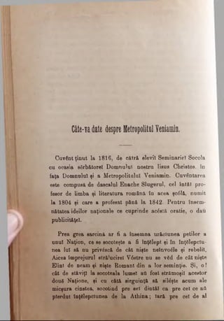 Câte-Ta date despre Metropolitul Veniamin.
Cuvânt ţinut la 1816, de cătră elevii Seminarieî SocoJa
cu ocasia sărbâtoreî Domnului nostru Iisus Christos, în
faţa Domnului şi a Metropolitulul Veniamin. Cuvântarea
este compusă de dascalul Enache Slugerul, cel întâi pro­
fesor de limba şi literatura română în acea şc0lă, numit
la 1804 şi care a profesat pănă la 1842. Pentru însem­
nătatea ideilor naţionale ce cuprinde acostă oraţie, o dau
publicităţel.
Prea grea sarcină ar fi a însemna urâciunea petilor a
unul Naţion, ce se socoteşte a fi înţelept. şi în înţelepciu­
nea lui să nu privăscă de cât nişte ηβΐηνοέΐβ şi rebelii.
Aicea împrejurul etrălucirel V<5utre nu se văd de cât nişte
Elini de neam şi nişte Romani din a lor seminţie. Şi, o !
cât de stăviţl la socoteala lumei ati fost strămoşii acestor
două Naţione, şi cu câtă sirguinţă să silişte acum ale
micşura cinstea, socotind pre eei dintâi ca pre cel ce aii
pierdut înţelepciunea de la Athina; Iară pre cel de al
 