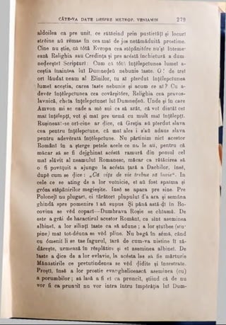 aldoilea ca pre uni), ce rătăcind prin pustietăţi şi locuri
streine aâ remas în cea mal de jos netămăduită prostime.
Cine nu ştie, că t6tă Evropa cea stăpânit<5re nu’şl înteme*
ează Relighia sau Credinţa şi pre aerată închietură a dum-
nedeeştel Scripturi: Cum că t6tă înţelepciunea lumel a·
ceştia înaintea Iul Dumnezeii nebunie laete. 0 ! de trei
ori l&udat neam al Elinilor, tu al pierdut înţelepciunea
lumel aceştia, carea laste nebunie şi acum ce al ? Cu a-
devSr înţelepciunea cea covârşit6re, Relighia cea pravos­
lavnică, cheia înţelepciune! Iul Dumnedeii. Unde şi în care
Amvon mi se cade a m6 sui ca să arăt, că voi dintăl cel
mai înţelepţi, voi şi mal pre urmă cu mult mal înţelepţi.
RuşineazÂ-se orl-cine ar dice, că Greţia aâ pierdut slava
cea pentru înţelepciune, că mal ales i s’ati adaus slava
pentru adeverată înţelepciune. Nu părtinim nici acestor
Români în a şterge petele acele ce nu le au, pentru că
măcar să se fi dejghinat acostă ramură din pomul cel
mal slăvit al neamului Romanesc, măcar ca rătăcirea să
o fi povăţuit a ajunge la acesta ţară a Dachilor, însă,
dupe cum se <Jice: „Că viţa de vie trebue să învieu. In
cele ce se ating de a lor volnicie, el aii fost spaima şi
gr<5za stepânirilor megieşite. Inee se apara pre sine. Pre
Polonejl nu plugari, oi târâtori plupulul d’a ara şi semâna
ghindă spre pomenire 1aii supus Şi pănă astă-41 în Bo-
covina se ved copaci—Dumbrava Roşie se chlamă. De
este a grăi de haractirul acestor Rom&nl, ca sînt aseminea
albinei, a lor silinţl laste ca să adune ; a lor ştulbee (stu~
pinej mal tot-dâroa se ved pline. Nu bagă în sâmă, când
cu 6menil li se tae fagnrul, Iară de cum-va nistine îl ză-
dăreşte, urmează în resplătire şi el aseminea albinei. De
laste a φ°θ de a lor evlavie, la aedeta las să fie mărturie
Mănăstirile ce pretutindenea se ved (Jidite şi înzestrate.
Proşti, înse a lor prostie evanghelioească aseminea (cu)
a porumbilor; să lasă a fi el ca pruncii, ştiind că de nu
vor fi ca prunoiî nu vor intra întru împerăţia Iul Dum-
cAt e -v a d a t e d b s pr b m r t r o p . VINlAMfN 2 7 9
 