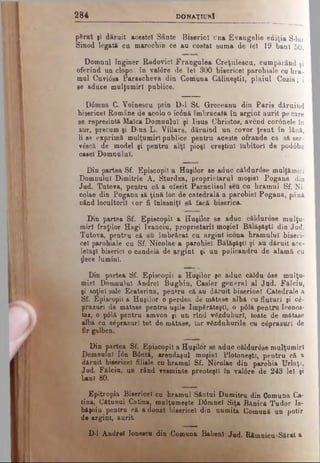 2 8 4 D ONAŢIUNÎ
pSrat şi dăruit acestei Sânte Biserici una Evangelie ediţia S-lui
Sinod legată ca marochin ce au costat suma de lei 19 bani 50.
Domnul Inginer RadovicI Frangulea Creţulescu, cumpărând şi
oferind un clopot în val<ire de leî 300 bisericel parohiale cu hra­
mul Cuvi0sa Parascheva din Comuna Călineştiî, plaiul Cozia; i
se aduce mulţumiri publice.
D0mna C. Voinescu prin D-l St. Greceanu din Paris dăruind
bisericel Române de acolo o ic0n&îmbrăcată îu argint aurit pe care
se reprezintă Maica Domnului şi Iisus Christos, avcnd cor6nele în
aur, precum şi D-na L. Villars, dăruind un covor ţesut în lână,
li se exprimă mulţumiri publice pentru aceste ofrande ca să ser-
vâscă de model şi pentru alţi pioşl creştini Iubitori de pod6ba
casei Domnului.
Din partea Sf. Episcopii a Huşilor se aduc căldurose mulţămirl
Domnului Dimitrie A, Sturdza, proprietarul moşiei Pogana din
Jud. Tutova, pentru că a oferit Paraclisul seu cu hramul Sf. Ni­
colae din Pogana să ţină ioc de catedrală a parohiei Pogana, până
când locuitorii vor fi înlesniţi să facă biserica.
Din partea Sf. Episcopii a Huşilor se aduc căldurose mulţu­
miri fraţilor Hagi Ivanciu, proprietarii moşiei Bălăşăştl din Jud.
Tutova, pentru că au îmbrăcat cu argint icona hramului biseri­
cel parohiale cu Sf. Nicolae a parohiei Bălăşăştl şi au dăruit ace­
leiaşi biserici o candelă de argint şi un policandru de alamă cu
$ece lumini.
Din partea Sf. Episcopii a Huşilor şe aduc căldu'0se mulţu­
miri Domnului Andrei Bughiu, Casier general al Jud. Fălciu,
şi soţiei sale Ecaterina, pentru că au dăruit bisericel Catedrale a
Sf. Episcopii a Huşilor o perdea de mătase albă cu fluturi şi ce-
prazurl de mătase pentru uşile împărăteşti, o p61ă pentru Iconos­
tas, o p0lă pentru amvon şi un rînd văzduhuri, toate de mătase
albă cu eeprazurl tot de mătase. Iar văzduhurile cu căprazuri de
fir galben.
Din partea Sf. Episcopii a Huşilor se aduc căldur0ee mulţumiri
Domnului Ιόη Bdntă, arendaşul moşiei Plotoneşti, pentru că a
dăruit bisericel filiale cu hramul Sf. Nicolae din parohia Urlaţi,
Jud. Fălciu, un rând vesminte preoteştl în val0re de 243 lei şi
bani 80.
Epitropia Bisericel cu hramul Sântui Dumitru din Comuna Că­
tină, Cătunul Catina, mulţumeşte D6mnel Siţa Bănică Tudor Is-
băşoiu pentru că a donat bisericel din numita Comună un potir
de argint, aurit.
D-l Andrei lonescu din Comuna Babenl Jud. Râmnicu-Sărat a
 