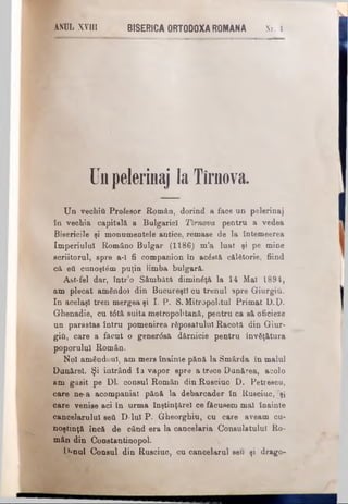 ANDLXVIII BISERICAORTODOXAROMANA Nr. 4.
Un pelerinaj laT îrnova.
Un vechiΰ Profesor Român, dorind a face un pelerinaj
în vechia capitală a Bulgariei Timova pentru a vedea
Bisericile şi monumentele antice, remase de la întemeerea
Imperiului Româno Bulgar (1186) m’a luat şi pe mine
scriitorul, spre a-ϊ fi companion în acăstă călătorie, fiind
că ett cunoştim puţin iimba bulgară.
Ast-fel dar, într’o Sâmbătă diminăţă la 14 Mal 1894,
am plecat amândoi din Bucureşti cu trenul spre Giurgiu.
In acelaşi tren mergea şi I. P. S. Mitropolitul Primat L).ţ).
Ghenadie, cu t6tă suita metropolitană, pentru ca să oficieze
un parastas întru pomenirea răposatului Racotă din Giur-
giii, care a făcut o gener<5sâ dărnicie pentru Învăţătura
poporului Român.
_Noi amândoul, am mers înainte pănă la Smârda în malul
Dunărei. Şi intrând în vapor spre a trece Dunărea, acolo
am găsit pe Dl. consul Român din Rusciuc D. Petrescu,
care ne-a acompaniat pănă la debarcader în Rusciuc, Tşî
care venise aci In urma înştinţărel ce făcusem mal înainte
cancelarului ββύ D-lul P. Gheorghiu, cu care aveam cu­
noştinţă încă de când era la cancelaria Consulatului Ro­
mân din Constantinopol.
L)=nul Consul din Rusciuc, cu cancelarul seu şi drago-
 
