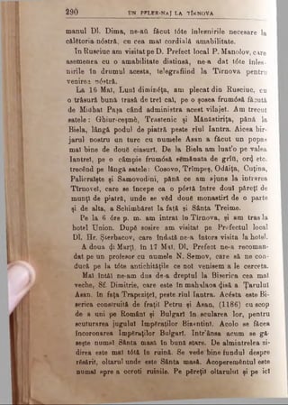 290 UN PFLER.Na J LA TÎRNOVA
manul Dl. Dima, ne-aii f&cut t0te înlesnirile necesare la
o&lstoria n0strft, cu cea mal cordială amabilitate.
In Ruacinc am visitat pe D. Prefect local P. Manolov, care
asemenea cu o amabilitate distinsă, ne-a dat t6te înles­
nirile în drumul acesta, telegrafiind la Tîrnova pentru
venirea n<5stră.
La 16 Mal, Luni diminâţa, am plecat din Rusciuc, cu
o trăsură bună trasă de trei cal, pe o şosea frum0să făcută
de Midhat Paşa când administra acest vila jet. Am trecut
satele: Ghiur-ceşmfc, Trastenic şi M&năstiriţa, pănă la
Biela, lângă podul de piatră peste rîul Iantra. Aicea bir­
jarul nostru un turc cu numele Asan a făcut un popas
mal bine de două ciasurf. De la Biela am luat’o pe valea
Iantrei, pe o câmpie frum6să semănata de grîti, ort), etc.
trecând pe lângă satele: Cosovo, Trîmpeş, Odăiţa, Cuţina,
Palicralşte şi Samovodini, pănă ce am fljuns la intrarea
Tîmovel, care se începe ca o p6rtă între doul păreţi de
munţi de piatră, unde se văd două monastirl de o parte
şi de alta, a Schimbărel la faţă şi Sânta Treime.
Pe la 6 <5re p. m. am intrat în Tîrnova, şi am tras la
hotel Union. După sosire am viaitat pe Prefectul local
Dl. Hr. Şterbacov, care îndată oe-a întors visita la hotel.
A doua φ Marţi, în 17 Mai, Dl. Prefect ne·a recoman­
dat pe un profesor cu numele N. Semov, care să ne con­
ducă pe la t6te antichităţile ce noi venisem a le cerceta.
Mal întâi ne-am dus de-a dreptul la Biserica cea mal
veche, Sf. Dimitrie, care este în mahalaoa 4isă a Ţarului
Asan, în faţa Trapeziţel, peste rîul Iantra. Acăsta este Bi­
serica construită de fraţii Petru şi Aaan, (1186) cu scop
de a uni pe Români şi Bulgari în.scularea lor, pentru
scuturarea jugului împăraţilor Bizantini. Acolo se făcea
încoronarea împăraţilor Bulgari. Intr’ânsa acum se gă­
seşte numai Sânta masă în bună stare. De almintrelea zi­
direa este mal t6tă în ruină. Se vede bine fundul despre
răsărit, oltarul unde este Sânta masă. Acoperemântul este
numai apre a ocroti ruinile. Pe păreţil oltarulul şi pe ici
 