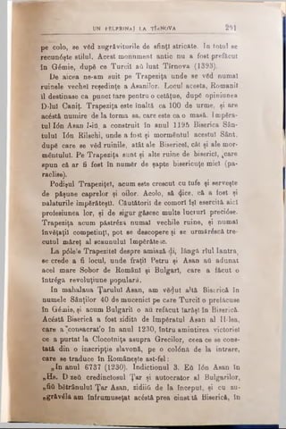 pe colo, se văd zugrăviturile de sfinţi stricate. Ia totul se
recunâşte stilul. Acest monument antic nu a fost prefăcut
în Gămie, după ce Turcii aii luat Tîrnova (1393).
De aicea ne-am suit pe Trapeziţa unde se văd numai
ruinele veche! reşedinţe a Asanilor. Locul acesta, Romanii
îl destinase ca punct tare pentru o cet&ţue, după opiniunea
D-lui Caniţ. Trapeziţa este înaltă ca 100 de urme, şi are
acăstă numire de la forma sa, care este ca o masă. împăra­
tul Ιόη Asan I-itt, a construit în anul 1195 Biserica Sân­
tului Ιόη Rilschi, unde a fost şi mormântul acestui Sânt,
după care se văd ruinile, atât ale Bisericel, cât şi ale mor­
mântului. Pe Trapeziţa sunt şi alte ruine de biserici, jcare
spun că ar fi fost în număr de şapte bisericuţe mici (pa­
raclise).
Podiţul Trapeziţel, acum este crescut cu tufe şi serveşte
de păşune caprelor şi oilor. Acolo, să <Jice, că a fost şi
palaturile împărăteştii. Căutătorii de comori îşi esercită aici
profesiunea lor, şi de sigur găsesc multe lucruri preci6se.
Trapeziţa acum păstrăză numai vechile ruine, şi numai
învăţaţii competinţl, pot se descopere şi se urmârăscă tre­
cutul măreţ al scaunului împărătesc.
La ρόΐβΐθ Trapeziţel despre amiază·di, lângă rîul Iantra,
se crede a fi locul, unde fraţii Petru şi Asan aii adunat
acel mare Sobor de Români şi Bulgari, care a făcut o
întrăga revoluţiune populară.
In mahalaua Ţarului Asan, am vă^ut altă Biserică în
numele Sânţilor 40 de mucenici pe care Turcii o prefăcuse
în Grămie, şi acum Bulgarii o au refăcut Iarăşi în Biserică.
Acăstă Biserică a fost zidită de împăratul Asan al II-lea,
care a'connacrat’o în anul 1230, întru amintirea victoriei
ce a purtat la Clocotniţa asupra Grecilor, ceea ce se cons­
tată din o inscripţie slavonă, pe o col0nâ de la intrare,
care se traduce în Româneşte ast-fel:
„In anul 6737 (1230). Indictionul 3. £ΰ Ιόη Asan în
„Hs. D zeii credinciosul Ţar şi autocrator al Bulgarilor,
„fiii bătrânului Ţar Asan, zidiitk de la început, şi ca zu-
„grăvăla am înfrumuseţat acăstă prea cinstită Biserică, in
t)N p e l e r i n a j l a tÎ k N o V a 29ί
 
